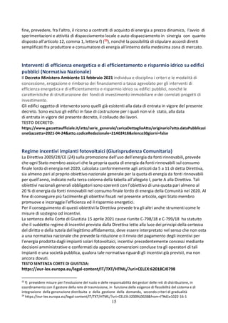 15
fine, prevedere, fra l'altro, il ricorso a contratti di acquisto di energia a prezzo dinamico, l'avvio di
sperimentazioni e attività di dispacciamento locale e auto-dispacciamento in sinergia con quanto
disposto all'articolo 12, comma 1, lettera f) (23), nonché la possibilità di stipulare accordi diretti
semplificati fra produttore e consumatore di energia all'interno della medesima zona di mercato.
Interventi di efficienza energetica e di efficientamento e risparmio idrico su edifici
pubblici (Normativa Nazionale)
Il Decreto Ministero Ambiente 11 febbraio 2021 individua e disciplina i criteri e le modalità di
concessione, erogazione e rimborso dei finanziamenti a tasso agevolato per gli interventi di
efficienza energetica e di efficientamento e risparmio idrico su edifici pubblici, nonché le
caratteristiche di strutturazione dei fondi di investimento immobiliare e dei correlati progetti di
investimento.
Gli edifici oggetto di intervento sono quelli già esistenti alla data di entrata in vigore del presente
decreto. Sono esclusi gli edifici in fase di costruzione per i quali non vi è stato, alla data
di entrata in vigore del presente decreto, il collaudo dei lavori.
TESTO DECRETO:
https://www.gazzettaufficiale.it/atto/serie_generale/caricaDettaglioAtto/originario?atto.dataPubblicazi
oneGazzetta=2021-04-24&atto.codiceRedazionale=21A02418&elenco30giorni=false
Regime incentivi impianti fotovoltaici (Giurisprudenza Comunitaria)
La Direttiva 2009/28/CE (24) sulla promozione dell’uso dell’energia da fonti rinnovabili, prevede
che ogni Stato membro assicuri che la propria quota di energia da fonti rinnovabili sul consumo
finale lordo di energia nel 2020, calcolata conformemente agli articoli da 5 a 11 di detta Direttiva,
sia almeno pari al proprio obiettivo nazionale generale per la quota di energia da fonti rinnovabili
per quell’anno, indicato nella terza colonna della tabella all’allegato I, parte A alla Direttiva. Tali
obiettivi nazionali generali obbligatori sono coerenti con l’obiettivo di una quota pari almeno al
20 % di energia da fonti rinnovabili nel consumo finale lordo di energia della Comunità nel 2020. Al
fine di conseguire più facilmente gli obiettivi fissati nel presente articolo, ogni Stato membro
promuove e incoraggia l’efficienza ed il risparmio energetici.
Per il conseguimento di questi obiettivi la Direttiva prevede tra gli altri anche strumenti come le
misure di sostegno od incentivi.
La sentenza della Corte di Giustizia 15 aprile 2021 cause riunite C-798/18 e C-799/18 ha statuito
che il suddetto regime di incentivi previsto dalla Direttiva letto alla luce dei principi della certezza
del diritto e della tutela del legittimo affidamento, deve essere interpretato nel senso che non osta
a una normativa nazionale che prevede la riduzione o il rinvio del pagamento degli incentivi per
l’energia prodotta dagli impianti solari fotovoltaici, incentivi precedentemente concessi mediante
decisioni amministrative e confermati da apposite convenzioni concluse tra gli operatori di tali
impianti e una società pubblica, qualora tale normativa riguardi gli incentivi già previsti, ma non
ancora dovuti.
TESTO SENTENZA CORTE DI GIUSTIZIA:
https://eur-lex.europa.eu/legal-content/IT/TXT/HTML/?uri=CELEX:62018CJ0798
23
f) prevedere misure per l'evoluzione del ruolo e delle responsabilità dei gestori delle reti di distribuzione, in
coordinamento con il gestore della rete di trasmissione, in funzione delle esigenze di flessibilità del sistema e di
integrazione della generazione distribuita e della gestione della domanda, secondo criteri di gradualità
24
https://eur-lex.europa.eu/legal-content/IT/TXT/HTML/?uri=CELEX:32009L0028&from=IT#d1e1022-16-1
 