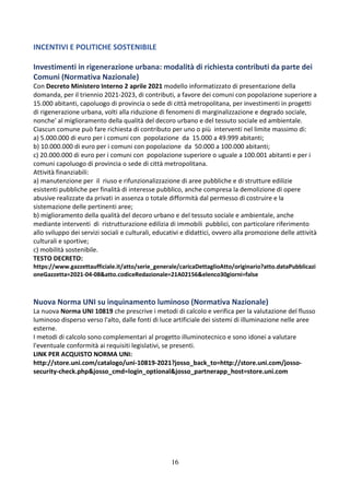 16
INCENTIVI E POLITICHE SOSTENIBILE
Investimenti in rigenerazione urbana: modalità di richiesta contributi da parte dei
Comuni (Normativa Nazionale)
Con Decreto Ministero Interno 2 aprile 2021 modello informatizzato di presentazione della
domanda, per il triennio 2021-2023, di contributi, a favore dei comuni con popolazione superiore a
15.000 abitanti, capoluogo di provincia o sede di città metropolitana, per investimenti in progetti
di rigenerazione urbana, volti alla riduzione di fenomeni di marginalizzazione e degrado sociale,
nonche' al miglioramento della qualità del decoro urbano e del tessuto sociale ed ambientale.
Ciascun comune può fare richiesta di contributo per uno o più interventi nel limite massimo di:
a) 5.000.000 di euro per i comuni con popolazione da 15.000 a 49.999 abitanti;
b) 10.000.000 di euro per i comuni con popolazione da 50.000 a 100.000 abitanti;
c) 20.000.000 di euro per i comuni con popolazione superiore o uguale a 100.001 abitanti e per i
comuni capoluogo di provincia o sede di città metropolitana.
Attività finanziabili:
a) manutenzione per il riuso e rifunzionalizzazione di aree pubbliche e di strutture edilizie
esistenti pubbliche per finalità di interesse pubblico, anche compresa la demolizione di opere
abusive realizzate da privati in assenza o totale difformità dal permesso di costruire e la
sistemazione delle pertinenti aree;
b) miglioramento della qualità del decoro urbano e del tessuto sociale e ambientale, anche
mediante interventi di ristrutturazione edilizia di immobili pubblici, con particolare riferimento
allo sviluppo dei servizi sociali e culturali, educativi e didattici, ovvero alla promozione delle attività
culturali e sportive;
c) mobilità sostenibile.
TESTO DECRETO:
https://www.gazzettaufficiale.it/atto/serie_generale/caricaDettaglioAtto/originario?atto.dataPubblicazi
oneGazzetta=2021-04-08&atto.codiceRedazionale=21A02156&elenco30giorni=false
Nuova Norma UNI su inquinamento luminoso (Normativa Nazionale)
La nuova Norma UNI 10819 che prescrive i metodi di calcolo e verifica per la valutazione del flusso
luminoso disperso verso l'alto, dalle fonti di luce artificiale dei sistemi di illuminazione nelle aree
esterne.
I metodi di calcolo sono complementari al progetto illuminotecnico e sono idonei a valutare
l'eventuale conformità ai requisiti legislativi, se presenti.
LINK PER ACQUISTO NORMA UNI:
http://store.uni.com/catalogo/uni-10819-2021?josso_back_to=http://store.uni.com/josso-
security-check.php&josso_cmd=login_optional&josso_partnerapp_host=store.uni.com
 