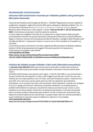 17
INFORMAZIONE PARTECIPAZIONE
Istituzione della Commissione nazionale per il dibattito pubblico sulle grandi opere
(Normativa Nazionale)
Il Decreto del Presidente del Consiglio dei Ministri n. 76/2018 “Regolamento recante modalità di
svolgimento, tipologie e soglie dimensionali delle opere sottoposte a dibattito pubblico” (art. 4, c.
1) ha previsto l’istituzione di una Commissione nazionale per il dibattito pubblico presso il
Ministero delle Infrastrutture e dei trasporti. Tramite il Decreto del MIT n. 627 del 30 dicembre
2020, la Commissione nazionale è stata formalmente costituita.
Il nuovo organismo collegiale è formato da 15 componenti in rappresentanza delle principali
amministrazioni coinvolte nei processi decisionali sulle grandi infrastrutture nazionali (Ministeri,
Regioni, Province e Comuni) ed è presieduto da Caterina Cittadino, consigliere della Presidenza del
Consiglio dei Ministri. I componenti restano in carica 5 anni e il loro mandato è rinnovabile una
sola volta.
La Commissione dovrà monitorare il corretto svolgimento delle procedure di dibattito pubblico;
tutelare il diritto di partecipazione dei soggetti interessati; garantire la trasparenza e
l’informazione sui progetti e sulle attività.
TESTO DECRETO 627/2020:
https://www.mit.gov.it/sites/default/files/media/notizia/2020-
12/D.M.%20627%20del%2030.12.20%20Commissione%20dibattito%20pubblico.pdf
Iniziativa dei cittadini europei intitolata «Tetti verdi» (Normativa Comunitaria)
La Decisione (UE) 2021/673 della Commissione del 21 aprile 2021 è relativa alla richiesta di
registrazione dell'iniziativa dei cittadini europei intitolata «Tetti verdi» («Green Garden Roof
Tops»).
Gli obiettivi dell'iniziativa sono espressi come segue: «I tetti di molti edifici a uso commerciale in
Europa risultano del tutto sgombri; si tratta, nella maggior parte dei casi, di tetti che non sono
utilizzati per uno scopo specifico e che, tra l'altro, sono pieni di plastica e pietre, i materiali di cui
sono fatti. Così come sono, perciò, questi spazi non solo non apportano alcun beneficio
all'ambiente, ma al contrario non fanno che aumentare i danni ambientali. L'attuale crisi ecologica
è ciò che ci spinge ad incentrare l'attenzione sui benefici ambientali. La sensibilizzazione ai
problemi dell'ambiente va ripensata, trovando dei modi per accrescerla e per creare un sano
equilibrio tra la nostra società, l'economia e la protezione del pianeta. Il concetto centrale del
piano è pertanto quello di utilizzare gli spazi esistenti sui tetti, creando aree verdi pensili sulla
copertura di diversi edifici ad uso commerciale. In questo modo i tetti non utilizzati potrebbero
essere trasformati in strumenti capaci di migliorare e arginare la crisi ecologica
TESTO DECISIONE 2021/673:
https://eur-lex.europa.eu/legal-content/IT/TXT/HTML/?uri=CELEX:32021D0673&from=IT
 