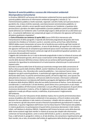 18
Nozione di autorità pubblico e accesso alle informazioni ambientali
(Giurisprudenza Comunitaria)
La Direttiva 2003/4/CE sull’accesso alle informazioni ambientali fornisce questa definizione di
autorità pubblica detentrice di informazioni ambientali (paragrafo 2 articolo 2): “a)
l’amministrazione pubblica a livello nazionale, regionale o ad altro livello; b) le persone fisiche o
giuridiche che, in base al diritto nazionale, esercitano funzioni amministrative pubbliche, ivi
compresi compiti, attività o servizi specifici aventi attinenza con l’ambiente; c) qualsiasi altra
persona fisica o giuridica che abbia responsabilità o funzioni pubbliche o presti servizi pubblici
aventi attinenza con l’ambiente sotto il controllo degli organi o delle persone di cui alla lettera a) o
b); (...) La presente definizione non comprende gli organi o le istituzioni che agiscono nell’esercizio
del potere giudiziario o legislativo”.
La Corte di Giustizia con sentenza 15 aprile 2021 (causa C470-19) è intervenuta sulla
interpretazione di detto paragrafo 2 risponde alla domanda pregiudiziale del giudice del rinvio
nazionale che chiedeva se l’articolo 2, punto 2, secondo comma, prima frase, della Direttiva
2003/4 debba essere interpretato nel senso che la facoltà da esso conferita agli Stati membri di
non considerare quali «autorità pubbliche», ai sensi di tale direttiva, gli organismi o le istituzioni
che agiscono nell’esercizio di competenze giurisdizionali possa essere esercitata solo nella misura
in cui siano interessate informazioni contenute negli atti di procedimenti giudiziari pendenti, con
esclusione dei procedimenti conclusi.
L’oggetto del contendere da cui è nata la domanda pregiudiziale è stato la richiesta di accesso alle
memorie, dichiarazioni giurate, atti di causa e osservazioni scritte depositate da tutte le parti,
nonché delle decisioni definitive emesse relative ad una sentenza dell’autorità giudiziaria
nazionale che riguardava la contestazione di un’autorizzazione urbanistica per la costruzione di
impianti eolici.
Secondo la sentenza della Corte di Giustizia qui esaminata emerge tanto dalla convenzione di
Aarhus stessa quanto dalla direttiva 2003/4, avente l’obiettivo di attuare tale convenzione nel
diritto dell’Unione, che, riferendosi alle «autorità pubbliche», i loro estensori hanno inteso
designare non già le autorità giudiziarie, in particolare gli organi giurisdizionali, bensì, come già
dichiarato dalla Corte, le autorità amministrative poiché, all’interno degli Stati, sono queste che
abitualmente si trovano a detenere, nell’esercizio delle loro funzioni, informazioni ambientali
Questa interpretazione è corroborata dall’obiettivo perseguito dal legislatore dell’Unione in sede
di adozione della direttiva 2003/4, letta alla luce della Convenzione di Aarhus. Come dichiarato nel
considerando 1 e nell’articolo 1 di tale direttiva, quest’ultima mira a promuovere un più ampio
accesso del pubblico all’informazione ambientale e una più efficace partecipazione di quest’ultimo
al processo decisionale in materia, al fine di migliorare la qualità delle decisioni adottate e di
applicarle in modo più efficace nonché, in definitiva, di promuovere il miglioramento
dell’ambiente.
Pertanto, se è vero che l’attuazione di tale obiettivo implica che le autorità amministrative diano
accesso al pubblico alle informazioni ambientali in loro possesso, al fine di rendere conto delle
decisioni che esse adottano in tale materia e di associare i cittadini alla loro adozione, ciò non vale
per le memorie e gli altri documenti versati ai fascicoli di procedimenti giurisdizionali in materia
ambientale, in quanto il legislatore dell’Unione non ha inteso favorire l’informazione del pubblico
in materia giudiziaria e la partecipazione di quest’ultimo al processo decisionale in tale materia.
Infatti, nell’adottare la direttiva 2003/4, il legislatore dell’Unione ha tenuto conto della diversità
delle norme esistenti negli Stati membri in materia di accesso dei cittadini alle informazioni
contenute nei fascicoli giudiziari, come si evince dall’articolo 2, punto 2, secondo comma, prima
frase, e dall’articolo 4, paragrafo 2, lettera c), di tale direttiva, che consentono rispettivamente agli
Stati membri, da un lato, di escludere dall’ambito di applicazione della direttiva gli organismi o le
 