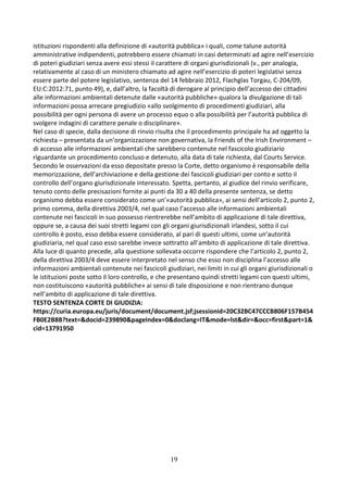19
istituzioni rispondenti alla definizione di «autorità pubblica» i quali, come talune autorità
amministrative indipendenti, potrebbero essere chiamati in casi determinati ad agire nell’esercizio
di poteri giudiziari senza avere essi stessi il carattere di organi giurisdizionali (v., per analogia,
relativamente al caso di un ministero chiamato ad agire nell’esercizio di poteri legislativi senza
essere parte del potere legislativo, sentenza del 14 febbraio 2012, Flachglas Torgau, C-204/09,
EU:C:2012:71, punto 49), e, dall’altro, la facoltà di derogare al principio dell’accesso dei cittadini
alle informazioni ambientali detenute dalle «autorità pubbliche» qualora la divulgazione di tali
informazioni possa arrecare pregiudizio «allo svolgimento di procedimenti giudiziari, alla
possibilità per ogni persona di avere un processo equo o alla possibilità per l’autorità pubblica di
svolgere indagini di carattere penale o disciplinare».
Nel caso di specie, dalla decisione di rinvio risulta che il procedimento principale ha ad oggetto la
richiesta – presentata da un’organizzazione non governativa, la Friends of the Irish Environment –
di accesso alle informazioni ambientali che sarebbero contenute nel fascicolo giudiziario
riguardante un procedimento concluso e detenuto, alla data di tale richiesta, dal Courts Service.
Secondo le osservazioni da esso depositate presso la Corte, detto organismo è responsabile della
memorizzazione, dell’archiviazione e della gestione dei fascicoli giudiziari per conto e sotto il
controllo dell’organo giurisdizionale interessato. Spetta, pertanto, al giudice del rinvio verificare,
tenuto conto delle precisazioni fornite ai punti da 30 a 40 della presente sentenza, se detto
organismo debba essere considerato come un’«autorità pubblica», ai sensi dell’articolo 2, punto 2,
primo comma, della direttiva 2003/4, nel qual caso l’accesso alle informazioni ambientali
contenute nei fascicoli in suo possesso rientrerebbe nell’ambito di applicazione di tale direttiva,
oppure se, a causa dei suoi stretti legami con gli organi giurisdizionali irlandesi, sotto il cui
controllo è posto, esso debba essere considerato, al pari di questi ultimi, come un’autorità
giudiziaria, nel qual caso esso sarebbe invece sottratto all’ambito di applicazione di tale direttiva.
Alla luce di quanto precede, alla questione sollevata occorre rispondere che l’articolo 2, punto 2,
della direttiva 2003/4 deve essere interpretato nel senso che esso non disciplina l’accesso alle
informazioni ambientali contenute nei fascicoli giudiziari, nei limiti in cui gli organi giurisdizionali o
le istituzioni poste sotto il loro controllo, e che presentano quindi stretti legami con questi ultimi,
non costituiscono «autorità pubbliche» ai sensi di tale disposizione e non rientrano dunque
nell’ambito di applicazione di tale direttiva.
TESTO SENTENZA CORTE DI GIUDIZIA:
https://curia.europa.eu/juris/document/document.jsf;jsessionid=20C32BC47CCCB806F157B454
FB0E2B8B?text=&docid=239890&pageIndex=0&doclang=IT&mode=lst&dir=&occ=first&part=1&
cid=13791950
 