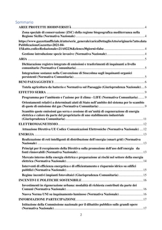 2
Sommario
AREE PROTETTE BIODIVERSITÀ .........................................................................................4
Zona speciale di conservazione (ZSC) della regione biogeografica mediterranea nella
Regione Sicilia (Normativa Nazionale) ....................................................................................4
https://www.gazzettaufficiale.it/atto/serie_generale/caricaDettaglioAtto/originario?atto.data
PubblicazioneGazzetta=2021-04-
15&atto.codiceRedazionale=21A02236&elenco30giorni=false..................................................4
Gestione introduzione specie invasive (Normativa Nazionale)..............................................4
ARIA ...............................................................................................................................................5
Dichiarazione registro integrato di emissioni e trasferimenti di inquinanti a livello
comunitario (Normativa Comunitaria)....................................................................................5
Integrazione sostanze nella Convenzione di Stoccolma sugli inquinanti organici
persistenti (Normativa Comunitaria).......................................................................................5
BENI PAESAGGISTICI...............................................................................................................6
Tutela agricoltura da batterio e Normativa sul Paesaggio (Giurisprudenza Nazionale)....6
EFFETTO SERRA ........................................................................................................................9
Programma per l’ambiente e l’azione per il clima - LIFE (Normativa Comunitaria)........9
Orientamenti relativi a determinati aiuti di Stato nell’ambito del sistema per lo scambio
di quote di emissione dei gas (Normativa Comunitaria) ........................................................9
Scambio quote emissioni gas serra e cessione di un’unità di cogenerazione di energia
elettrica e calore da parte del proprietario di uno stabilimento industriale
(Giurisprudenza Comunitaria)...............................................................................................11
ELETTROMAGNETISMO........................................................................................................12
Attuazione Direttiva UE Codice Comunicazioni Elettroniche (Normativa Nazionale) ....12
ENERGIA.....................................................................................................................................13
Realizzazione di reti intelligenti di distribuzione dell'energia (smart grid) (Normativa
Nazionale) .................................................................................................................................13
Principi per il recepimento della Direttiva sulla promozione dell'uso dell'energia da
fonti rinnovabili (Normativa Nazionale)................................................................................13
Mercato interno della energia elettrica e preparazione ai rischi nel settore della energia
elettrica (Normativa Nazionale)..............................................................................................14
Interventi di efficienza energetica e di efficientamento e risparmio idrico su edifici
pubblici (Normativa Nazionale)..............................................................................................15
Regime incentivi impianti fotovoltaici (Giurisprudenza Comunitaria)..............................15
INCENTIVI E POLITICHE SOSTENIBILE...........................................................................16
Investimenti in rigenerazione urbana: modalità di richiesta contributi da parte dei
Comuni (Normativa Nazionale)..............................................................................................16
Nuova Norma UNI su inquinamento luminoso (Normativa Nazionale).............................16
INFORMAZIONE PARTECIPAZIONE..................................................................................17
Istituzione della Commissione nazionale per il dibattito pubblico sulle grandi opere
(Normativa Nazionale).............................................................................................................17
 