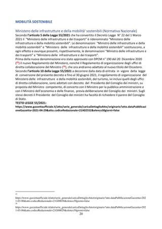 20
MOBILITÀ SOSTENIBILE
Ministero delle infrastrutture e della mobilità' sostenibili (Normativa Nazionale)
Secondo l’articolo 5 della Legge 55/2021 che ha convertito il Decreto Legge N° 22 del 1 Marzo
2021 il “Ministero delle infrastrutture e dei trasporti” è ridenominato “Ministero delle
infrastrutture e della mobilità sostenibili”. Le denominazioni “Ministro delle infrastrutture e della
mobilità sostenibili” e “Ministero delle infrastrutture e della mobilità sostenibili” sostituiscono, a
ogni effetto e ovunque presenti, rispettivamente, le denominazioni “Ministro delle infrastrutture e
dei trasporti” e “Ministero delle infrastrutture e dei trasporti”.
Prima della nuova denominazione era stato approvato con DPCM n° 190 del 20 Dicembre 2020
(25) il nuovo Regolamento del Ministero, nonché il Regolamento di organizzazione degli uffici di
diretta collaborazione del Ministro (26), che ora andranno adattato al nuovo titolo del Dicastero.
Secondo l’articolo 10 della Legge 55/2021 a decorrere dalla data di entrata in vigore della legge
di conversione del presente decreto e fino al 30 giugno 2021, il regolamento di organizzazione del
Ministero delle infrastrutture e della mobilità sostenibili, del turismo, ivi inclusi quelli degli uffici
di diretta collaborazione, sono adottati con decreto del Presidente del Consiglio dei ministri, su
proposta del Ministro competente, di concerto con il Ministro per la pubblica amministrazione e
con il Ministro dell'economia e delle finanze, previa deliberazione del Consiglio dei ministri. Sugli
stessi decreti il Presidente del Consiglio dei ministri ha facoltà di richiedere il parere del Consiglio
di Stato.
TESTO LEGGE 55/2021:
https://www.gazzettaufficiale.it/atto/serie_generale/caricaDettaglioAtto/originario?atto.dataPubblicazi
oneGazzetta=2021-04-29&atto.codiceRedazionale=21A02552&elenco30giorni=false
25
https://www.gazzettaufficiale.it/atto/serie_generale/caricaDettaglioAtto/originario?atto.dataPubblicazioneGazzetta=202
1-03-06&atto.codiceRedazionale=21G00030&elenco30giorni=false
26
https://www.gazzettaufficiale.it/atto/serie_generale/caricaDettaglioAtto/originario?atto.dataPubblicazioneGazzetta=202
1-03-06&atto.codiceRedazionale=21G00029&elenco30giorni=false
 