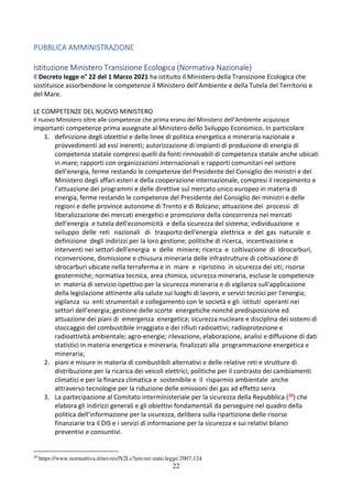 22
PUBBLICA AMMINISTRAZIONE
Istituzione Ministero Transizione Ecologica (Normativa Nazionale)
Il Decreto legge n° 22 del 1 Marzo 2021 ha istituito il Ministero della Transizione Ecologica che
sostituisce assorbendone le competenze il Ministero dell’Ambiente e della Tutela del Territorio e
del Mare.
LE COMPETENZE DEL NUOVO MINISTERO
Il nuovo Ministero oltre alle competenze che prima erano del Ministero dell’Ambiente acquisisce
importanti competenze prima assegnate al Ministero dello Sviluppo Economico. In particolare
1. definizione degli obiettivi e delle linee di politica energetica e mineraria nazionale e
provvedimenti ad essi inerenti; autorizzazione di impianti di produzione di energia di
competenza statale compresi quelli da fonti rinnovabili di competenza statale anche ubicati
in mare; rapporti con organizzazioni internazionali e rapporti comunitari nel settore
dell'energia, ferme restando le competenze del Presidente del Consiglio dei ministri e del
Ministero degli affari esteri e della cooperazione internazionale, compresi il recepimento e
l'attuazione dei programmi e delle direttive sul mercato unico europeo in materia di
energia, ferme restando le competenze del Presidente del Consiglio dei ministri e delle
regioni e delle province autonome di Trento e di Bolzano; attuazione dei processi di
liberalizzazione dei mercati energetici e promozione della concorrenza nei mercati
dell'energia e tutela dell'economicità e della sicurezza del sistema; individuazione e
sviluppo delle reti nazionali di trasporto dell'energia elettrica e del gas naturale e
definizione degli indirizzi per la loro gestione; politiche di ricerca, incentivazione e
interventi nei settori dell'energia e delle miniere; ricerca e coltivazione di idrocarburi,
riconversione, dismissione e chiusura mineraria delle infrastrutture di coltivazione di
idrocarburi ubicate nella terraferma e in mare e ripristino in sicurezza dei siti; risorse
geotermiche; normativa tecnica, area chimica, sicurezza mineraria, escluse le competenze
in materia di servizio ispettivo per la sicurezza mineraria e di vigilanza sull'applicazione
della legislazione attinente alla salute sui luoghi di lavoro, e servizi tecnici per l'energia;
vigilanza su enti strumentali e collegamento con le società e gli istituti operanti nei
settori dell'energia; gestione delle scorte energetiche nonché predisposizione ed
attuazione dei piani di emergenza energetica; sicurezza nucleare e disciplina dei sistemi di
stoccaggio del combustibile irraggiato e dei rifiuti radioattivi; radioprotezione e
radioattività ambientale; agro-energie; rilevazione, elaborazione, analisi e diffusione di dati
statistici in materia energetica e mineraria, finalizzati alla programmazione energetica e
mineraria;
2. piani e misure in materia di combustibili alternativi e delle relative reti e strutture di
distribuzione per la ricarica dei veicoli elettrici; politiche per il contrasto dei cambiamenti
climatici e per la finanza climatica e sostenibile e il risparmio ambientale anche
attraverso tecnologie per la riduzione delle emissioni dei gas ad effetto serra
3. La partecipazione al Comitato interministeriale per la sicurezza della Repubblica (29) che
elabora gli indirizzi generali e gli obiettivi fondamentali da perseguire nel quadro della
politica dell’informazione per la sicurezza, delibera sulla ripartizione delle risorse
finanziarie tra il DIS e i servizi di informazione per la sicurezza e sui relativi bilanci
preventivi e consuntivi.
29
https://www.normattiva.it/uri-res/N2Ls?urn:nir:stato:legge:2007;124
 