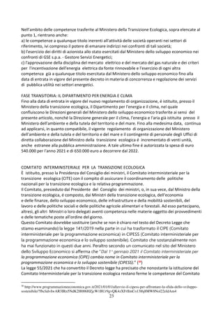 23
Nell’ambito delle competenze trasferite al Ministero della Transizione Ecologica, sopra elencate al
punto 1, rientrano anche:
a) le competenze a qualunque titolo inerenti all'attività delle società operanti nei settori di
riferimento, ivi compreso il potere di emanare indirizzi nei confronti di tali società;
b) l'esercizio dei diritti di azionista allo stato esercitati dal Ministero dello sviluppo economico nei
confronti di GSE s.p.a. - Gestore Servizi Energetici;
c) l'approvazione della disciplina del mercato elettrico e del mercato del gas naturale e dei criteri
per l'incentivazione dell'energia elettrica da fonte rinnovabile e l'esercizio di ogni altra
competenza già a qualunque titolo esercitata dal Ministero dello sviluppo economico fino alla
data di entrata in vigore del presente decreto in materia di concorrenza e regolazione dei servizi
di pubblica utilità nei settori energetici.
FASE TRANSITORIA: IL DIPARTIMENTO PER ENERGIA E CLIMA
Fino alla data di entrata in vigore del nuovo regolamento di organizzazione, é istituito, presso il
Ministero della transizione ecologica, il Dipartimento per l'energia e il clima, nel quale
confluiscono le Direzioni generali del Ministero dello sviluppo economico trasferite ai sensi del
presente articolo, nonché la Direzione generale per il clima, l'energia e l'aria già istituita presso il
Ministero dell'ambiente e della tutela del territorio e del mare. Fino alla medesima data, continua
ad applicarsi, in quanto compatibile, il vigente regolamento di organizzazione del Ministero
dell'ambiente e della tutela e del territorio e del mare e il contingente di personale degli Uffici di
diretta collaborazione del Ministro della transizione ecologica é incrementato di venti unità,
anche estranee alla pubblica amministrazione. A tale ultimo fine é autorizzata la spesa di euro
540.000 per l'anno 2021 e di 650.000 euro a decorrere dal 2022.
COMITATO INTERMINISTERIALE PER LA TRANSIZIONE ECOLOGICA
È istituito, presso la Presidenza del Consiglio dei ministri, il Comitato interministeriale per la
transizione ecologica (CITE) con il compito di assicurare il coordinamento delle politiche
nazionali per la transizione ecologica e la relativa programmazione.
Il Comitato, presieduto dal Presidente del Consiglio dei ministri, o, in sua vece, dal Ministro della
transizione ecologica, é composto, dai Ministri della transizione ecologica, dell'economia
e delle finanze, dello sviluppo economico, delle infrastrutture e della mobilità sostenibili, del
lavoro e delle politiche sociali e delle politiche agricole alimentari e forestali. Ad esso partecipano,
altresì, gli altri Ministri o loro delegati aventi competenza nelle materie oggetto dei provvedimenti
e delle tematiche poste all'ordine del giorno.
Questo Comitato dovrebbe sostituire (anche se non è chiaro nel testo del Decreto Legge che
stiamo esaminando) la legge 141/2019 nella parte in cui ha trasformato il CIPE (Comitato
interministeriale per la programmazione economica) in CIPESS (Comitato interministeriale per
la programmazione economica e lo sviluppo sostenibile). Comitato che sostanzialmente non
ha mai funzionato in questi due anni. Peraltro secondo un comunicato nel sito del Ministero
dello Sviluppo Economico si afferma che “Dal 1° gennaio 2021 il Comitato interministeriale per
la programmazione economica (CIPE) cambia nome in Comitato interministeriale per la
programmazione economica e lo sviluppo sostenibile (CIPESS).” (30
)
La legge 55/2021 che ha convertito il Decreto legge ha precisato che nonostante la istituzione del
Comitato Interministeriale per la transizione ecologica restano ferme le competenze del Comitato
30
http://www.programmazioneeconomica.gov.it/2021/01/01/allavvio-il-cipess-per-affrontare-la-sfida-dello-sviluppo-
sostenibile/?fbclid=IwAR3IRn5NdK2H006HZjcW1BUr9gvQK4zXFrlImCo13l6j8MW8Nol22eldAm4
 