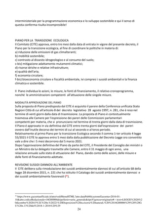 24
interministeriale per la programmazione economica e lo sviluppo sostenibile e qui il senso di
questa conferma risulta incompresibile!
PIANO PER LA TRANSIZIONE ECOLOGICA
Il Comitato (CITE) approva, entro tre mesi dalla data di entrata in vigore del presente decreto, il
Piano per la transizione ecologica, al fine di coordinare le politiche in materia di:
a) riduzione delle emissioni di gas climalteranti;
b) mobilità sostenibile;
c) contrasto al dissesto idrogeologico e al consumo del suolo;
c-bis) mitigazione adattamento mutamenti climatici;
d) risorse idriche e relative infrastrutture;
e) qualità dell'aria;
f) economia circolare;
f-bis) bioeconomia circolare e fiscalità ambientale, ivi compresi i sussidi ambientali e la finanza
climatica e sostenibile.
Il Piano individua le azioni, le misure, le fonti di finanziamento, il relativo cronoprogramma,
nonché le amministrazioni competenti all'attuazione delle singole misure.
MODALITÀ APPROVAZIONE DEL PIANO
Sulla proposta di Piano predisposta dal CITE é acquisito il parere della Conferenza unificata Stato
Regioni Città di cui all'articolo 8 del decreto legislativo 28 agosto 1997, n. 281, che é reso nel
termine di venti giorni dalla data di trasmissione. La proposta di Piano é contestualmente
trasmessa alle Camere per l'espressione dei pareri delle Commissioni parlamentari
competenti per materia, che si pronunciano nel termine di trenta giorni dalla data di trasmissione.
Il Piano é approvato in via definitiva dal CITE entro trenta giorni dall'espressione dei pareri
ovvero dall'inutile decorso dei termini di cui al secondo e al terzo periodo.
Relativamente al primo Piano per la transizione Ecologica secondo il comma 1-ter articolo 4 legge
55/2021 il CITE lo approva entro 5 mesi dalla dalla pubblicazione del Decreto Legge ora convertito
vale a dire che i 5 mesi decorrono dal 5 marzo 2021.
Dopo l'approvazione definitiva del Piano da parte del CITE, il Presidente del Consiglio dei ministri o
un Ministro da lui delegato trasmette alle Camere, entro il 31 maggio di ogni anno, una
relazione annuale sullo stato di attuazione del Piano, dando conto delle azioni, delle misure e
delle fonti di finanziamento adottate.
REVISIONE SUSSIDI DANNOSI ALL’AMBIENTE
Il CITE delibera sulla rimodulazione dei sussidi ambientalmente dannosi di cui all'articolo 68 della
legge 28 dicembre 2015, n. 221 che ha istituito il Catalogo dei sussidi ambientalmente dannosi e
dei sussidi ambientalmente favorevoli (31
).
31
https://www.gazzettaufficiale.it/atto/vediMenuHTML?atto.dataPubblicazioneGazzetta=2016-01-
18&atto.codiceRedazionale=16G00006&tipoSerie=serie_generale&tipoVigenza=originario#:~:text=LEGGE%2028%2
0dicembre%202015%2C%20n.%20221%20Disposizioni%20in,risorse%20naturali.%20%2816G00006%29%20%28G
U%20n.13%20del%2018-1-2016%20%29
 