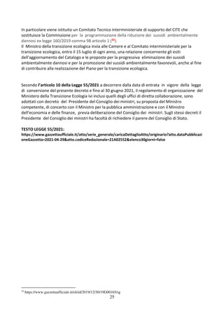 25
In particolare viene istituito un Comitato Tecnico interministeriale di supporto del CITE che
sostituisce la Commissione per la programmazione della riduzione dei sussidi ambientalmente
dannosi ex legge 160/2019 comma 98 articolo 1 (32).
Il Ministro della transizione ecologica invia alle Camere e al Comitato interministeriale per la
transizione ecologica, entro il 15 luglio di ogni anno, una relazione concernente gli esiti
dell'aggiornamento del Catalogo e le proposte per la progressiva eliminazione dei sussidi
ambientalmente dannosi e per la promozione dei sussidi ambientalmente favorevoli, anche al fine
di contribuire alla realizzazione del Piano per la transizione ecologica.
Secondo l’articolo 10 della Legge 55/2021 a decorrere dalla data di entrata in vigore della legge
di conversione del presente decreto e fino al 30 giugno 2021, il regolamento di organizzazione del
Ministero della Transizione Ecologia ivi inclusi quelli degli uffici di diretta collaborazione, sono
adottati con decreto del Presidente del Consiglio dei ministri, su proposta del Ministro
competente, di concerto con il Ministro per la pubblica amministrazione e con il Ministro
dell'economia e delle finanze, previa deliberazione del Consiglio dei ministri. Sugli stessi decreti il
Presidente del Consiglio dei ministri ha facoltà di richiedere il parere del Consiglio di Stato.
TESTO LEGGE 55/2021:
https://www.gazzettaufficiale.it/atto/serie_generale/caricaDettaglioAtto/originario?atto.dataPubblicazi
oneGazzetta=2021-04-29&atto.codiceRedazionale=21A02552&elenco30giorni=false
32
https://www.gazzettaufficiale.it/eli/id/2019/12/30/19G00165/sg
 