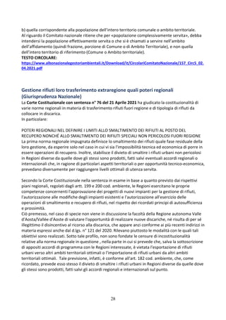 28
b) quella corrispondente alla popolazione dell’intero territorio comunale o ambito territoriale.
Al riguardo il Comitato nazionale ritiene che per «popolazione complessivamente servita», debba
intendersi la popolazione effettivamente servita o che si è chiamati a servire nell’ambito
dell’affidamento (quindi frazione, porzione di Comune o di Ambito Territoriale), e non quella
dell’intero territorio di riferimento (Comune o Ambito territoriale).
TESTO CIRCOLARE:
https://www.albonazionalegestoriambientali.it/Download/it/CircolariComitatoNazionale/157_Circ5_02.
04.2021.pdf
Gestione rifiuti loro trasferimento extraregione quali poteri regionali
(Giurisprudenza Nazionale)
La Corte Costituzionale con sentenza n° 76 del 21 Aprile 2021 ha giudicato la costituzionalità di
varie norme regionali in materia di trasferimento rifiuti fuori regione e di tipologia di rifiuti da
collocare in discarica.
In particolare:
POTERI REGIONALI NEL DEFINIRE I LIMITI ALLO SMALTIMENTO DEI RIFIUTI AL POSTO DEL
RECUPERO NONCHÉ ALLO SMALTIMENTO DEI RIFIUTI SPECIALI NON PERICOLOSI FUORI REGIONE
La prima norma regionale impugnata definisce lo smaltimento dei rifiuti quale fase residuale della
loro gestione, da esperire solo nel caso in cui vi sia l'impossibilità tecnica ed economica di porre in
essere operazioni di recupero. Inoltre, stabilisce il divieto di smaltire i rifiuti urbani non pericolosi
in Regioni diverse da quelle dove gli stessi sono prodotti, fatti salvi eventuali accordi regionali o
internazionali che, in ragione di particolari aspetti territoriali o per opportunità tecnico-economica,
prevedano diversamente per raggiungere livelli ottimali di utenza servita.
Secondo la Corte Costituzionale nella sentenza in esame in base a quanto previsto dai rispettivi
piani regionali, regolati dagli artt. 199 e 200 cod. ambiente, le Regioni esercitano le proprie
competenze concernenti l'approvazione dei progetti di nuovi impianti per la gestione di rifiuti,
l'autorizzazione alle modifiche degli impianti esistenti e l'autorizzazione all'esercizio delle
operazioni di smaltimento e recupero di rifiuti, nel rispetto dei ricordati principi di autosufficienza
e prossimità.
Ciò premesso, nel caso di specie non viene in discussione la facoltà della Regione autonoma Valle
d'Aosta/Vallée d'Aoste di valutare l'opportunità di realizzare nuove discariche, né risulta di per sé
illegittimo il disincentivo al ricorso alla discarica, che appare anzi conforme ai più recenti indirizzi in
materia espressi anche dal d.lgs. n° 121 del 2020. Rilevano piuttosto le modalità con le quali tali
obiettivi sono realizzati. Sotto tale profilo, non sono fondate le censure di incostituzionalità
relative alla norma regionale in questione , nella parte in cui si prevede che, salva la sottoscrizione
di appositi accordi di programma con le Regioni interessate, è vietata l'esportazione di rifiuti
urbani verso altri ambiti territoriali ottimali o l'importazione di rifiuti urbani da altri ambiti
territoriali ottimali. Tale previsione, infatti, è conforme all'art. 182 cod. ambiente, che, come
ricordato, prevede esso stesso il divieto di smaltire i rifiuti urbani in Regioni diverse da quelle dove
gli stessi sono prodotti, fatti salvi gli accordi regionali e internazionali sul punto.
 