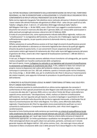 29
SUL POTERE REGIONALE CONTENIMENTO DELLA MOVIMENTAZIONE DEI RIFIUTI NEL TERRITORIO
REGIONALE, AL FINE DI DISINCENTIVARE LA REALIZZAZIONE E L'UTILIZZO DELLE DISCARICHE PER IL
CONFERIMENTO DI RIFIUTI SPECIALI PROVENIENTI DA ALTRE REGIONI
Nella norma regionale impugnata Tale obiettivo viene realizzato attraverso il divieto di completare
i lavori relativi alle attività finalizzate alla gestione di siffatti rifiuti - salvo che per quelli di cui alla
Tabella 1 allegata all'art. 5 del d.m. 27 settembre 2010 (oggi individuati dalla Tabella 1
dell'Allegato 4 del d.lgs. n. 36 del 2003), ossia i rifiuti inerti non soggetti a caratterizzazione - nelle
discariche non ancora in esercizio alla data del 1° gennaio 2020, con revoca delle autorizzazioni e
delle eventuali proroghe già concesse a decorrere dal 15 febbraio 2020.
Si tratta di una previsione che, come espressamente indicato dalla difesa regionale, realizza una
"cristallizzazione" in via legislativa dell'esistente, sull'assunto che il fabbisogno regionale sarebbe
sufficientemente coperto, sia per quanto concerne la domanda interna, sia per quella
extraregionale.
Siffatta valutazione di autosufficienza avviene al di fuori degli strumenti di pianificazione previsti
dal codice dell'ambiente e attraverso un intervento legislativo ben diverso da quelli già oggetto
d'esame da parte di questa Corte, in casi concernenti misure sospensive dei procedimenti
autorizzativi relativi agli impianti di trattamento dei rifiuti nelle more dell'aggiornamento del piano
di gestione dei rifiuti, ovvero dei criteri regionali di localizzazione (sentenze n. 289 del 2019 e n.
150 del 2018).
In tali casi, le Regioni interessate avevano adottato misure transitorie e di salvaguardia, per questo
motivo compatibili con l'assetto costituzionale delle competenze.
Nel caso di specie, invece, la Regione ha sottratto in via legislativa agli strumenti di pianificazione
la valutazione sul fabbisogno di smaltimento dei rifiuti. Il che, sebbene lo Stato non richiami nel
proprio ricorso le disposizioni del codice dell'ambiente relative al piano regionale, si pone
comunque in contrasto con l'art. 182 cod. ambiente, questo sì invocato quale norma interposta,
che rinvia al d.lgs. n. 36 del 2003, ove, per lo smaltimento dei rifiuti in discarica e l'autorizzazione
dei relativi impianti, sono appunto richiamate le procedure e la pianificazione di cui al codice
dell'ambiente.
IL PRINCIPIO DI AUTOSUFFICIENZA LOCALE IN AMBITI TERRITORIALI OTTIMALI VALE SOLO PER I
RIFIUTI URBANI NON PERICOLOSI
Infine la sentenza esamina la costituzionalità di un ultima norma regionale che consente il
conferimento di rifiuti speciali provenienti da altre Regioni solo nelle discariche per rifiuti inerti già
in esercizio alla data del 1° gennaio 2020, entro e non oltre il limite del 20 per cento della loro
capacità annua autorizzata. Tale disposizione, infatti, realizza un'ulteriore cristallizzazione
dell'esistente, che non riguarda solo gli impianti, ma anche le tipologie e i quantitativi di rifiuti
extraregionali conferibili nelle discariche del territorio regionale interessato, al dichiarato fine di
ridurre la movimentazione dei rifiuti nella Regione. Fra l'altro, come affermato dalla difesa
regionale, l'importazione dei rifiuti ha riguardato sinora essenzialmente quelli per cui non è
consentita la realizzazione o l'ampiamento delle discariche, cioè i rifiuti inerti soggetti a
caratterizzazione.
Secondo la Corte Costituzionale nella sentenza qui esaminata un criterio di autosufficienza locale
nello smaltimento dei rifiuti in ambiti territoriali ottimali vale solo per i rifiuti urbani non pericolosi
e non anche per altri tipi, per i quali vige invece il diverso criterio della vicinanza di impianti di
smaltimento appropriati. Un limite quantitativo e qualitativo non derogabile per lo smaltimento di
rifiuti extraregionali diversi da quelli urbani non pericolosi, pertanto, contrasta con il vincolo
generale imposto alle Regioni dall'art. 120, primo comma, Cost., che vieta ogni misura atta ad
ostacolare la libera circolazione delle cose e delle persone fra le stesse Regioni e che s'impone
 