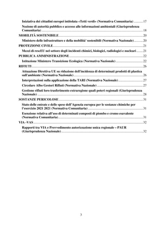 3
Iniziativa dei cittadini europei intitolata «Tetti verdi» (Normativa Comunitaria) ...........17
Nozione di autorità pubblico e accesso alle informazioni ambientali (Giurisprudenza
Comunitaria) ............................................................................................................................18
MOBILITÀ SOSTENIBILE.......................................................................................................20
Ministero delle infrastrutture e della mobilità' sostenibili (Normativa Nazionale)...........20
PROTEZIONE CIVILE..............................................................................................................21
Mezzi di rescEU nel settore degli incidenti chimici, biologici, radiologici e nucleari........21
PUBBLICA AMMINISTRAZIONE..........................................................................................22
Istituzione Ministero Transizione Ecologica (Normativa Nazionale) .................................22
RIFIUTI........................................................................................................................................26
Attuazione Direttiva UE su riduzione dell'incidenza di determinati prodotti di plastica
sull'ambiente (Normativa Nazionale).....................................................................................26
Interpretazioni sulla applicazione della TARI (Normativa Nazionale)..............................27
Circolare Albo Gestori Rifiuti (Normativa Nazionale) ........................................................27
Gestione rifiuti loro trasferimento extraregione quali poteri regionali (Giurisprudenza
Nazionale) .................................................................................................................................28
SOSTANZE PERICOLOSE.......................................................................................................31
Stato delle entrate e delle spese dell’Agenzia europea per le sostanze chimiche per
l’esercizio 2021 2021 (Normativa Comunitaria) ...................................................................31
Esenzione relativa all’uso di determinati composti di piombo e cromo esavalente
(Normativa Comunitaria)........................................................................................................31
VIA -VAS......................................................................................................................................32
Rapporti tra VIA e Provvedimento autorizzazione unica regionale – PAUR
(Giurisprudenza Nazionale)....................................................................................................32
 