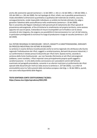30
anche alle autonomie speciali (sentenze n. 12 del 2007, n. 161 e n. 62 del 2005, n. 505 del 2002, n.
335 del 2001 e n. 281 del 2000). Per tali tipologie di rifiuti, infatti, non è possibile preventivare in
modo attendibile la dimensione quantitativa e qualitativa del materiale da smaltire, cosa che,
conseguentemente, rende impossibile individuare un ambito territoriale ottimale che valga a
garantire l'obiettivo della autosufficienza nello smaltimento (sentenza n. 10 del 2009).
Non è consentito alle Regioni individuare tetti percentuali di trattamento dei rifiuti speciali di
provenienza extraregionale, al fine di limitarne lo smaltimento nel proprio territorio, come avviene
appunto nel caso di specie, trattandosi di misure incompatibili con le finalità e con lo stesso
concetto di rete integrata, che esigono una possibilità di interconnessione tra i vari siti del sistema,
in particolare privilegiando la vicinanza fra luogo di produzione e luogo di raccolta (sentenza n. 227
del 2020).
SUL POTERE REGIONALE DI INDIVIDUARE I RIFIUTI, SOGGETTI A CARATTERIZZAZIONE, DERIVANTI
DA PROCESSI INDUSTRIALI DA VIETARE IN DISCARICA
La sentenza in esame dichiara incostituzionale anche la norma regionale che attribuisce alla Giunta
regionale l'individuazione dei rifiuti, soggetti a caratterizzazione, derivanti da processi industriali, il
cui conferimento è vietato presso le discariche per rifiuti inerti. Questa norma, secondo la
sentenza della Corte Costituzionale - pur non facendo riferimento ai soli rifiuti extraregionali
(sebbene, come ricordato, i rifiuti importati siano principalmente proprio quelli soggetti a
caratterizzazione) - in virtù della stretta connessione con i precedenti commi dell’articolo
esaminato nel paragrafo precedente, consente in se ulteriori restrizioni al conferimento dei rifiuti
speciali nelle discariche per inerti (si veda ancora la sentenza n. 227 del 2020), i cui criteri di
ammissibilità sono tra l'altro previsti dalla normativa europea e dal d.lgs. n. 36 del 2003 e, quindi,
non sono nella disponibilità delle Regioni.
TESTO SENTENZA CORTE COSTITUZIONALE 76/2021:
https://www.eius.it/giurisprudenza/2021/205
 