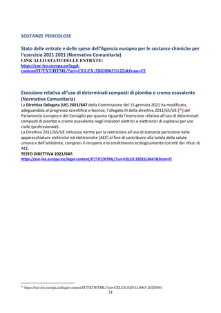 31
SOSTANZE PERICOLOSE
Stato delle entrate e delle spese dell’Agenzia europea per le sostanze chimiche per
l’esercizio 2021 2021 (Normativa Comunitaria)
LINK ALLO STATO DELLE ENTRATE:
https://eur-lex.europa.eu/legal-
content/IT/TXT/HTML/?uri=CELEX:32021B0331(22)&from=IT
Esenzione relativa all’uso di determinati composti di piombo e cromo esavalente
(Normativa Comunitaria)
La Direttiva Delegata (UE) 2021/647 della Commissione del 15 gennaio 2021 ha modificato,
adeguandolo al progresso scientifico e tecnico, l’allegato III della direttiva 2011/65/UE (41) del
Parlamento europeo e del Consiglio per quanto riguarda l’esenzione relativa all’uso di determinati
composti di piombo e cromo esavalente negli iniziatori elettrici e elettronici di esplosivi per uso
civile (professionale).
La Direttiva 2011/65/UE istituisce norme per la restrizione all’uso di sostanze pericolose nelle
apparecchiature elettriche ed elettroniche (AEE) al fine di contribuire alla tutela della salute
umana e dell’ambiente, compresi il recupero e lo smaltimento ecologicamente corretti dei rifiuti di
AEE.
TESTO DIRETTIVA 2021/647:
https://eur-lex.europa.eu/legal-content/IT/TXT/HTML/?uri=CELEX:32021L0647&from=IT
41
https://eur-lex.europa.eu/legal-content/IT/TXT/HTML/?uri=CELEX:02011L0065-20200301
 