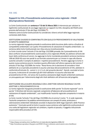 32
VIA -VAS
Rapporti tra VIA e Provvedimento autorizzazione unica regionale – PAUR
(Giurisprudenza Nazionale)
La Corte Costituzionale con sentenza n° 53 del 31 Marzo 2021 è intervenuta per valutare la
legittimità costituzionale di una legge regionale sui rapporti tra VIA e disciplina del PAUR come
previsto dall’articolo 27-bis del DLgs 152/2006 (42).
Vediamo come la Corte Costituzionale ha considerato i diversi articoli della legge regionale
contestata dallo Stato.
SOSTITUZIONE GIUDIZIO DI COMPATIBILITÀ CON QUELLO DI PROVVEDIMENTO DI VALUTAZIONE
DI IMPATTO AMBIENTALE
La norma regionale impugnata prevede la sostituzione della locuzione della rubrica «Giudizio di
compatibilità ambientale» con quella «Provvedimento di valutazione di impatto ambientale». La
sentenza della Corte Costituzionale non rileva alcuna incostituzionalità.
La Corte ricorda come l’articolo 27-bis del DLgs 152/2006 prevede che il provvedimento di VIA
deve confluire nel provvedimento autorizzatorio unico regionale (PAUR), da adottarsi all'esito dei
lavori della conferenza di servizi, ma aggiunge la Corte ricordando precedenti sentenze (sentenza
198 del 2018 43) esso non perde la sua formale autonomia per cui rimane in capo alle diverse
autorità coinvolte il compito di adottare i rispettivi provvedimenti. Peraltro aggiunge la Corte in
questa nuova sentenza occorre ricordare quanto affermato nell’ultimo capoverso del comma 7
articolo 27-bis DLgs 152/2006 che recita: “Resta fermo che la decisione di concedere i titoli
abilitativi di cui al periodo precedente é assunta sulla base del provvedimento di VIA, adottato in
conformità all'articolo 25, commi 1, 3, 4, 5 e 6, del presente decreto”. Quindi, conclude la Corte
sul punto, la decisione di concedere gli altri titoli abilitativi «è assunta sulla base del
provvedimento di VIA», nel senso che la positiva valutazione degli impatti ambientali costituisce
un presupposto per l'ottenimento degli altri titoli abilitativi utili all'esercizio del progetto.
SOSTITUZIONE DELLA GIUNTA REGIONALE CON IL DIRETTORE SERVIZIO REGIONALE VIA PER
ADOTTARE IL PROVVEDIMENTO DI VIA
La norma regionale impugnata prevede la sostituzione delle parole “la Giunta regionale” con le
parole “il Direttore del Servizio regionale competente all'adozione del provvedimento di
valutazione di impatto ambientale”, così modificando l'autorità regionale competente in materia
di VIA.
La Corte ricorda l’articolo 7-bis del DLgs 152/2006 che al comma 5 recita: “5. In sede regionale,
l'autorità competente é la pubblica amministrazione con compiti di tutela, protezione e
valorizzazione ambientale individuata secondo le disposizioni delle leggi regionali o delle Province
autonome.” Conclude quindi la Corte in questa nuova sentenza sulla legittimità costituzionale di
una scelta del legislatore regionale nel cambiare, rispetto al passato, il soggetto istituzionale
responsabile della procedura di VIA.
42
https://www.normattiva.it/uri-res/N2Ls?urn:nir:stato:decreto.legislativo:2006;152
43
https://notedimarcogrondacci.blogspot.com/2020/11/il-provvedimento-autorizzatorio-unico.html#more
 