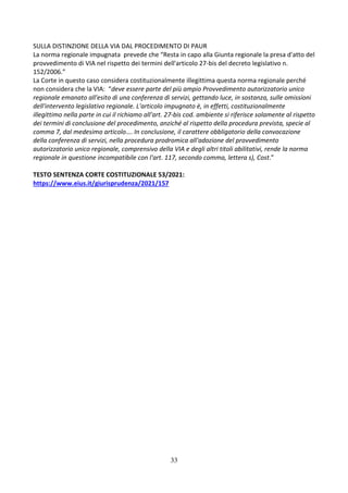 33
SULLA DISTINZIONE DELLA VIA DAL PROCEDIMENTO DI PAUR
La norma regionale impugnata prevede che “Resta in capo alla Giunta regionale la presa d'atto del
provvedimento di VIA nel rispetto dei termini dell'articolo 27-bis del decreto legislativo n.
152/2006.”
La Corte in questo caso considera costituzionalmente illegittima questa norma regionale perché
non considera che la VIA: “deve essere parte del più ampio Provvedimento autorizzatorio unico
regionale emanato all'esito di una conferenza di servizi, gettando luce, in sostanza, sulle omissioni
dell'intervento legislativo regionale. L'articolo impugnato è, in effetti, costituzionalmente
illegittimo nella parte in cui il richiamo all'art. 27-bis cod. ambiente si riferisce solamente al rispetto
dei termini di conclusione del procedimento, anziché al rispetto della procedura prevista, specie al
comma 7, dal medesimo articolo…. In conclusione, il carattere obbligatorio della convocazione
della conferenza di servizi, nella procedura prodromica all'adozione del provvedimento
autorizzatorio unico regionale, comprensivo della VIA e degli altri titoli abilitativi, rende la norma
regionale in questione incompatibile con l'art. 117, secondo comma, lettera s), Cost.”
TESTO SENTENZA CORTE COSTITUZIONALE 53/2021:
https://www.eius.it/giurisprudenza/2021/157
 