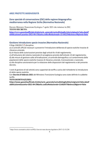 4
AREE PROTETTE BIODIVERSITÀ
Zona speciale di conservazione (ZSC) della regione biogeografica
mediterranea nella Regione Sicilia (Normativa Nazionale)
Decreto Ministero Transizione Ecologica 7 aprile 2021 che istituisce la ZSC.
TESTO DECRETO:
https://www.gazzettaufficiale.it/atto/serie_generale/caricaDettaglioAtto/originario?atto.dataP
ubblicazioneGazzetta=2021-04-15&atto.codiceRedazionale=21A02236&elenco30giorni=false
Gestione introduzione specie invasive (Normativa Nazionale)
Il DLgs 230/2017 (2) disciplina:
a) ai controlli ufficiali necessari a prevenire l'introduzione deliberata di specie esotiche invasive di
rilevanza unionale;
b) al rilascio delle autorizzazioni previste dagli articoli 8 e 9 del regolamento;
c) all'istituzione del sistema nazionale di sorveglianza previsto dall'articolo 14 del regolamento;
d) alle misure di gestione volte all'eradicazione, al controllo demografico o al contenimento delle
popolazioni delle specie esotiche invasive di rilevanza unionale, transnazionale o nazionale;
e) alla disciplina sanzionatoria per la violazione delle disposizioni del regolamento e del presente
decreto.
I costi di gestione di tali attività sono supportati da tariffe a carico del richiedente la introduzione
di dette specie esotiche.
Con Decreto 8 febbraio 2021 del Ministero Transizione Ecologica sono state definite le suddette
tariffe.
TESTO DECRETO 8/2/2021:
https://www.gazzettaufficiale.it/atto/serie_generale/caricaDettaglioAtto/originario?atto.dataP
ubblicazioneGazzetta=2021-04-29&atto.codiceRedazionale=21A02477&elenco30giorni=false
2
https://www.normattiva.it/uri-res/N2Ls?urn:nir:stato:decreto.legislativo:2017-12-15;230
 