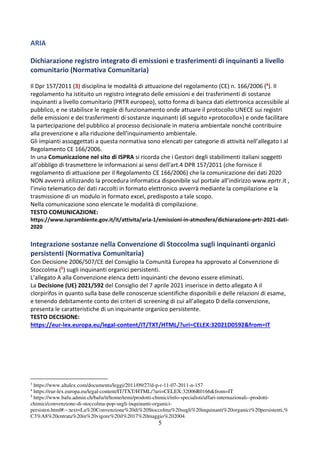 5
ARIA
Dichiarazione registro integrato di emissioni e trasferimenti di inquinanti a livello
comunitario (Normativa Comunitaria)
Il Dpr 157/2011 (3) disciplina le modalità di attuazione del regolamento (CE) n. 166/2006 (4). Il
regolamento ha istituito un registro integrato delle emissioni e dei trasferimenti di sostanze
inquinanti a livello comunitario (PRTR europeo), sotto forma di banca dati elettronica accessibile al
pubblico, e ne stabilisce le regole di funzionamento onde attuare il protocollo UNECE sui registri
delle emissioni e dei trasferimenti di sostanze inquinanti (di seguito «protocollo») e onde facilitare
la partecipazione del pubblico al processo decisionale in materia ambientale nonché contribuire
alla prevenzione e alla riduzione dell'inquinamento ambientale.
Gli impianti assoggettati a questa normativa sono elencati per categorie di attività nell’allegato I al
Regolamento CE 166/2006.
In una Comunicazione nel sito di ISPRA si ricorda che i Gestori degli stabilimenti italiani soggetti
all'obbligo di trasmettere le informazioni ai sensi dell'art.4 DPR 157/2011 (che fornisce il
regolamento di attuazione per il Regolamento CE 166/2006) che la comunicazione dei dati 2020
NON avverrà utilizzando la procedura informatica disponibile sul portale all’indirizzo www.eprtr.it ,
l’invio telematico dei dati raccolti in formato elettronico avverrà mediante la compilazione e la
trasmissione di un modulo in formato excel, predisposto a tale scopo.
Nella comunicazione sono elencate le modalità di compilazione.
TESTO COMUNICAZIONE:
https://www.isprambiente.gov.it/it/attivita/aria-1/emissioni-in-atmosfera/dichiarazione-prtr-2021-dati-
2020
Integrazione sostanze nella Convenzione di Stoccolma sugli inquinanti organici
persistenti (Normativa Comunitaria)
Con Decisione 2006/507/CE del Consiglio la Comunità Europea ha approvato al Convenzione di
Stoccolma (5) sugli inquinanti organici persistenti.
L’allegato A alla Convenzione elenca detti inquinanti che devono essere eliminati.
La Decisione (UE) 2021/592 del Consiglio del 7 aprile 2021 inserisce in detto allegato A il
clorpirifos in quanto sulla base delle conoscenze scientifiche disponibili e delle relazioni di esame,
e tenendo debitamente conto dei criteri di screening di cui all’allegato D della convenzione,
presenta le caratteristiche di un inquinante organico persistente.
TESTO DECISIONE:
https://eur-lex.europa.eu/legal-content/IT/TXT/HTML/?uri=CELEX:32021D0592&from=IT
3
https://www.altalex.com/documents/leggi/2011/09/27/d-p-r-11-07-2011-n-157
4
https://eur-lex.europa.eu/legal-content/IT/TXT/HTML/?uri=CELEX:32006R0166&from=IT
5
https://www.bafu.admin.ch/bafu/it/home/temi/prodotti-chimici/info-specialisti/affari-internazionali--prodotti-
chimici/convenzione-di-stoccolma-pop-sugli-inquinanti-organici-
persisten.html#:~:text=La%20Convenzione%20di%20Stoccolma%20sugli%20inquinanti%20organici%20persistenti,%
C3%A8%20entrata%20in%20vigore%20il%2017%20maggio%202004.
 