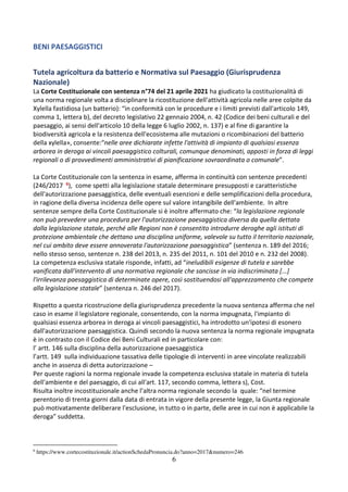 6
BENI PAESAGGISTICI
Tutela agricoltura da batterio e Normativa sul Paesaggio (Giurisprudenza
Nazionale)
La Corte Costituzionale con sentenza n°74 del 21 aprile 2021 ha giudicato la costituzionalità di
una norma regionale volta a disciplinare la ricostituzione dell'attività agricola nelle aree colpite da
Xylella fastidiosa (un batterio): “in conformità con le procedure e i limiti previsti dall'articolo 149,
comma 1, lettera b), del decreto legislativo 22 gennaio 2004, n. 42 (Codice dei beni culturali e del
paesaggio, ai sensi dell'articolo 10 della legge 6 luglio 2002, n. 137) e al fine di garantire la
biodiversità agricola e la resistenza dell'ecosistema alle mutazioni o ricombinazioni del batterio
della xylella», consente:“nelle aree dichiarate infette l'attività di impianto di qualsiasi essenza
arborea in deroga ai vincoli paesaggistico colturali, comunque denominati, apposti in forza di leggi
regionali o di provvedimenti amministrativi di pianificazione sovraordinata o comunale”.
La Corte Costituzionale con la sentenza in esame, afferma in continuità con sentenze precedenti
(246/2017 6), come spetti alla legislazione statale determinare presupposti e caratteristiche
dell'autorizzazione paesaggistica, delle eventuali esenzioni e delle semplificazioni della procedura,
in ragione della diversa incidenza delle opere sul valore intangibile dell'ambiente. In altre
sentenze sempre della Corte Costituzionale si è inoltre affermato che: “la legislazione regionale
non può prevedere una procedura per l'autorizzazione paesaggistica diversa da quella dettata
dalla legislazione statale, perché alle Regioni non è consentito introdurre deroghe agli istituti di
protezione ambientale che dettano una disciplina uniforme, valevole su tutto il territorio nazionale,
nel cui ambito deve essere annoverata l'autorizzazione paesaggistica” (sentenza n. 189 del 2016;
nello stesso senso, sentenze n. 238 del 2013, n. 235 del 2011, n. 101 del 2010 e n. 232 del 2008).
La competenza esclusiva statale risponde, infatti, ad “ineludibili esigenze di tutela e sarebbe
vanificata dall'intervento di una normativa regionale che sancisse in via indiscriminata [...]
l'irrilevanza paesaggistica di determinate opere, così sostituendosi all'apprezzamento che compete
alla legislazione statale” (sentenza n. 246 del 2017).
Rispetto a questa ricostruzione della giurisprudenza precedente la nuova sentenza afferma che nel
caso in esame il legislatore regionale, consentendo, con la norma impugnata, l'impianto di
qualsiasi essenza arborea in deroga ai vincoli paesaggistici, ha introdotto un'ipotesi di esonero
dall'autorizzazione paesaggistica. Quindi secondo la nuova sentenza la norma regionale impugnata
è in contrasto con il Codice dei Beni Culturali ed in particolare con:
l’ artt. 146 sulla disciplina della autorizzazione paesaggistica
l’artt. 149 sulla individuazione tassativa delle tipologie di interventi in aree vincolate realizzabili
anche in assenza di detta autorizzazione –
Per queste ragioni la norma regionale invade la competenza esclusiva statale in materia di tutela
dell'ambiente e del paesaggio, di cui all'art. 117, secondo comma, lettera s), Cost.
Risulta inoltre incostituzionale anche l’altra norma regionale secondo la quale: “nel termine
perentorio di trenta giorni dalla data di entrata in vigore della presente legge, la Giunta regionale
può motivatamente deliberare l'esclusione, in tutto o in parte, delle aree in cui non è applicabile la
deroga” suddetta.
6
https://www.cortecostituzionale.it/actionSchedaPronuncia.do?anno=2017&numero=246
 