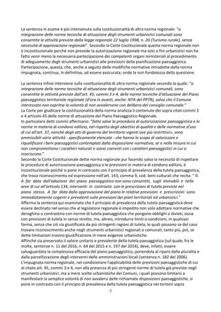7
La sentenza in esame è poi intervenuta sulla costituzionalità di altra norma regionale: “a
integrazione delle norme tecniche di attuazione degli strumenti urbanistici comunali sono
consentite le attività previste dalla legge regionale 22 luglio 1998, n. 20 (Turismo rurale), senza
necessità di approvazione regionale”. Secondo la Corte Costituzionale questa norma regionale non
è incostituzionale perché non prevede la autorizzazione regionale ma solo a fini urbanistici non ha
fatto venir meno la necessaria partecipazione dei competenti organi ministeriali al procedimento
di adeguamento degli strumenti urbanistici alle previsioni della pianificazione paesaggistica.
Partecipazione, questa, che, anche a seguito delle modifiche normative introdotte dalla norma
impugnata, continua, in definitiva, ad essere assicurata; onde la non fondatezza della questione.
La sentenza infine interviene sulla costituzionalità di altra norma regionale secondo la quale: “a
integrazione delle norme tecniche di attuazione degli strumenti urbanistici comunali, sono
consentite le attività previste dall'art. 45, commi 3 e 4, delle norme tecniche d'attuazione del Piano
paesaggistico territoriale regionale (d'ora in avanti, anche: NTA del PPTR), salvo che il Comune
interessato non esprima la volontà di non avvalersene con delibera del consiglio comunale.”
La Corte per giudicare la costituzionalità della norma analizza il contenute dei sopra citati commi 3
e 4 articolo 45 delle norme di attuazione del Piano Paesaggistico Regionale.
In particolare detti commi affermano: “fatte salve la procedura di autorizzazione paesaggistica e le
norme in materia di condono edilizio, nel rispetto degli obiettivi di qualità e delle normative d'uso
di cui all'art. 37, nonché degli atti di governo del territorio vigenti ove più restrittivi», sono
ammissibili varie attività - specificamente elencate - che hanno lo scopo di valorizzare e
riqualificare i beni paesaggistici contemplati dalla disposizione normativa, se e nella misura in cui
non compromettano i caratteri naturali e siano coerenti con i caratteri paesaggistici in cui si
inseriscono.”
Secondo la Corte Costituzionale dette norma regionale pur facendo salva la necessità di rispettare
le procedure di autorizzazione paesaggistica e le previsioni in materia di condono edilizio, è
incostituzionale poiché si pone in contrasto con il principio di prevalenza della tutela paesaggistica,
che trova riconoscimento ed espressione nell'art. 143, comma 9, cod. beni culturali che recita: “ 9.
A far data dall'adozione del piano paesaggistico non sono consentiti, sugli immobili e nelle
aree di cui all'articolo 134, interventi in contrasto con le prescrizioni di tutela previste nel
piano stesso. A far data dalla approvazione del piano le relative previsioni e prescrizioni sono
immediatamente cogenti e prevalenti sulle previsioni dei piani territoriali ed urbanistici.”
Afferma la sentenza qui esaminata che il principio di prevalenza della tutela paesaggistica deve
essere declinato nel senso che al legislatore regionale è impedito non solo adottare normative che
deroghino o contrastino con norme di tutela paesaggistica che pongono obblighi o divieti, ossia
con previsioni di tutela in senso stretto, ma, altresì, introdurre limiti o condizioni, in qualsiasi
forma, senza che ciò sia giustificato da più stringenti ragioni di tutela, le quali possono se del caso
trovare riconoscimento anche negli strumenti urbanistici regionali o comunali, tanto più, poi, se
dette limitazioni trovino giustificazione in mere esigenze urbanistiche.
Affinché sia preservato il valore unitario e prevalente della tutela paesaggistica (sul quale, fra le
molte, sentenze n. 11 del 2016, n. 64 del 2015 e n. 197 del 2014), deve, infatti, essere
salvaguardata la complessiva efficacia del piano paesaggistico, ponendola al riparo dalla pluralità e
dalla parcellizzazione degli interventi delle amministrazioni locali (sentenza n. 182 del 2006).
L'impugnata norma regionale, nel condizionare l'applicabilità delle previsioni paesaggistiche di cui
al citato art. 45, commi 3 e 4, non alla presenza di più stringenti norme di tutela già previste negli
strumenti urbanistici, ma a mere scelte urbanistiche dei Comuni, i quali possono limitarsi a
manifestare la semplice volontà di non avvalersi delle richiamate disposizioni paesaggistiche, si
pone in contrasto con il principio di prevalenza della tutela paesaggistica nei termini sopra
 