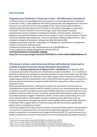 9
EFFETTO SERRA
Programma per l’ambiente e l’azione per il clima - LIFE (Normativa Comunitaria)
In dirittura di arrivo il nuovo Regolamento che prevede un nuovo programma per l’ambiente e
l’azione per il clima. E’ stata pubblicata sulla GUCE la versione del nuovo Regolamento in Posizione
Comune ai sensi dell’articolo 192 primo paragrafo (7) del Tratto di funzionamento della UE.
L’obiettivo generale del programma LIFE consiste nel contribuire al passaggio a un’economia
sostenibile, circolare, efficiente in termini di energia, basata sulle energie rinnovabili,
climaticamente neutra e resiliente ai cambiamenti climatici, al fine di tutelare, ripristinare e
migliorare la qualità dell’ambiente, compresi l’aria, l’acqua e il suolo, e di interrompere e invertire
il processo di perdita della biodiversità, nonché di contrastare il degrado degli ecosistemi, anche
mediante il sostegno all’attuazione e alla gestione della rete Natura 2000.
Il programma prevede tra gli altri i sottoprogrammi Mitigazione e adattamento ai cambiamenti
climatici e Transizione all’energia pulita.
La dotazione finanziaria per i due sottoprogrammi è di 1.944.000.000 euro.
Il nuovo regolamento abroga il Regolamento 1293 del 2013 (8)
TESTO REGOLAMENTO IN POSIZIONE COMUNE:
https://eur-lex.europa.eu/legal-content/IT/TXT/HTML/?uri=CELEX:52021AG0004(01)&from=IT
Orientamenti relativi a determinati aiuti di Stato nell’ambito del sistema per lo
scambio di quote di emissione dei gas (Normativa Comunitaria)
Approvati con Decisione dell’Autorità di Vigilanza EFTA n. 156/20/COL del 16 dicembre 2020.
La Decisione parte dalla Comunicazione sul Green Deal europeo (11/12/2019 - 9) in cui delinea le
politiche da adottare per conseguire la neutralità climatica in Europa entro il 2050 e per affrontare
altri problemi ambientali. Per realizzare il Green Deal europeo occorre ripensare le politiche per
l’approvvigionamento di energia pulita in tutti i settori dell’economia quali industria, produzione e
consumo, grandi infrastrutture, trasporti, prodotti alimentari e agricoltura, edilizia, tassazione e
prestazioni sociali.
Nelle premesse della Decisione si afferma che Fintanto che molti partner internazionali non
condivideranno le stesse ambizioni dell’UE, esisterà il rischio di una rilocalizzazione delle emissioni
di carbonio, sia perché la produzione può essere trasferita dall’Unione verso altri paesi con minori
ambizioni di riduzione delle emissioni, sia perché i prodotti dell’Unione possono essere sostituiti
da prodotti importati a maggiore intensità di carbonio. Se tale rischio si materializza, non vi sarà
alcuna riduzione delle emissioni globali e saranno vanificati gli sforzi dell’Unione e del suo
comparto industriale per conseguire gli obiettivi climatici globali dell’accordo di Parigi, adottato il
12 dicembre 2015 a seguito della 21a conferenza delle parti della Convenzione quadro delle
Nazioni Unite sui cambiamenti climatici.
L’Autorità di vigilanza EFTA rileva che lo strumento o l’accordo di diritto pubblico internazionale di
cui al punto 4 e al presente punto, come pure alcune disposizioni legislative a cui si riferiscono i
presenti orientamenti, non possono essere integrati nell’accordo SEE (10) o non rientrano nel suo
ambito di applicazione in quanto il Green Deal non è inserito nell’accordo sullo Spazio Economico
7
https://eur-lex.europa.eu/legal-content/IT/TXT/PDF/?uri=CELEX:12012E/TXT
8
https://eur-lex.europa.eu/legal-content/IT/TXT/PDF/?uri=CELEX:32013R1293
9
https://eur-lex.europa.eu/legal-content/IT/TXT/HTML/?uri=CELEX:52019DC0640&from=EN
10
https://eur-lex.europa.eu/legal-content/IT/TXT/HTML/?uri=CELEX:21994A0103(01)&from=EN
 