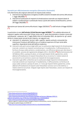 Incentivi per efficientamento energetico (Normativa Nazionale)
Si fa riferimento alle originarie detrazioni di imposta lorda relativa:
1. interventi di riqualificazione energetica di edifici esistenti introdotti dal comma 344 articolo
1 legge 296/2006 (13
)
2. interventi di sostituzione di impianti di climatizzazione invernale con impianti dotati di
caldaie a condensazione e contestuale messa a punto del sistema di distribuzione, comma
347 legge 296/2006 (14
)
Detrazione poi riprese dal comma 48 articolo 1 legge 220/2010 (15
) e dall’articolo 14 legge 63/2013
(16
)
In particolare ai sensi dell’articolo 119 del Decreto Legge 34/2020 (17
) la suddetta detrazione di
imposta si applica nella misura del 110 per cento, per le spese documentate e rimaste a carico del
contribuente, sostenute dal 1° luglio 2020 e fino al 31 dicembre 2021, da ripartire tra gli aventi
diritto in cinque quote annuali di pari importo, nei seguenti casi:
a) interventi di isolamento termico delle superfici opache verticali e orizzontali che
interessano l'involucro dell'edificio con un'incidenza superiore al 25 per cento della
superficie disperdente lorda dell'edificio medesimo.
b) interventi sulle parti comuni degli edifici per la sostituzione degli impianti di climatizzazione
invernale esistenti con impianti centralizzati per il riscaldamento, il raffrescamento o la
fornitura di acqua calda sanitaria a condensazione, con efficienza almeno pari alla classe A
di prodotto prevista dal regolamento delegato (UE) n. 811/2013 (18
)della Commissione del
18 febbraio 2013, a pompa di calore, ivi inclusi gli impianti ibridi o geotermici, anche
abbinati all'installazione di impianti fotovoltaici di cui al comma 5 e relativi sistemi di
accumulo di cui al comma 6, ovvero con impianti di microcogenerazione.
c) interventi sugli edifici unifamiliari per la sostituzione degli impianti di climatizzazione
invernale esistenti con impianti per il riscaldamento, il raffrescamento o la fornitura di
acqua calda sanitaria a pompa di calore, ivi inclusi gli impianti ibridi o geotermici, anche
abbinati all'installazione di impianti solari fotovoltaici connessi con la rete elettrica e
relativi sistemi di accumulo integrati negli impinti solari fotovoltaici, ovvero con impianti di
microcogenerazione.
13
http://www.parlamento.it/parlam/leggi/06296l.htm
14
http://www.parlamento.it/parlam/leggi/06296l.htm
15
https://www.gazzettaufficiale.it/gunewsletter/dettaglio.jsp?service=1&datagu=2010-12-
21&task=dettaglio&numgu=297&redaz=010G0238&tmstp=1293096688623
16
https://www.gazzettaufficiale.it/eli/id/2013/08/03/13A06688/sg
17
Misure urgenti in materia di salute, sostegno al lavoro e all'economia, nonche' di politiche sociali connesse
all'emergenza epidemiologica da COVID-19
18
https://eur-lex.europa.eu/legal-content/IT/TXT/?uri=CELEX%3A32013R0811
 
