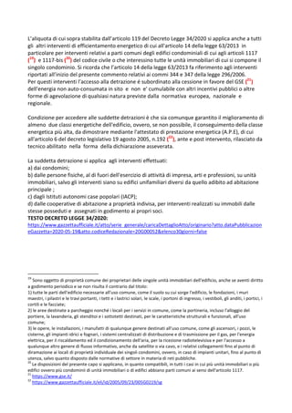 L’aliquota di cui sopra stabilita dall’articolo 119 del Decreto Legge 34/2020 si applica anche a tutti
gli altri interventi di efficientamento energetico di cui all'articolo 14 della legge 63/2013 in
particolare per interventi relativi a parti comuni degli edifici condominiali di cui agli articoli 1117
(19
) e 1117-bis (20
) del codice civile o che interessino tutte le unità immobiliari di cui si compone il
singolo condominio. Si ricorda che l’articolo 14 della legge 63/2013 fa riferimento agli interventi
riportati all’inizio del presente commento relativi ai commi 344 e 347 della legge 296/2006.
Per questi interventi l’accesso alla detrazione é subordinato alla cessione in favore del GSE (21
)
dell'energia non auto-consumata in sito e non e' cumulabile con altri incentivi pubblici o altre
forme di agevolazione di qualsiasi natura previste dalla normativa europea, nazionale e
regionale.
Condizione per accedere alle suddette detrazioni è che sia comunque garantito il miglioramento di
almeno due classi energetiche dell'edificio, ovvero, se non possibile, il conseguimento della classe
energetica più alta, da dimostrare mediante l'attestato di prestazione energetica (A.P.E), di cui
all'articolo 6 del decreto legislativo 19 agosto 2005, n.192 (22
), ante e post intervento, rilasciato da
tecnico abilitato nella forma della dichiarazione asseverata.
La suddetta detrazione si applica agli interventi effettuati:
a) dai condomini;
b) dalle persone fisiche, al di fuori dell'esercizio di attività di impresa, arti e professioni, su unità
immobiliari, salvo gli interventi siano su edifici unifamiliari diversi da quello adibito ad abitazione
principale ;
c) dagli Istituti autonomi case popolari (IACP);
d) dalle cooperative di abitazione a proprietà indivisa, per interventi realizzati su immobili dalle
stesse posseduti e assegnati in godimento ai propri soci.
TESTO DECRETO LEGGE 34/2020:
https://www.gazzettaufficiale.it/atto/serie_generale/caricaDettaglioAtto/originario?atto.dataPubblicazion
eGazzetta=2020-05-19&atto.codiceRedazionale=20G00052&elenco30giorni=false
19
Sono oggetto di proprietà comune dei proprietari delle singole unità immobiliari dell'edificio, anche se aventi diritto
a godimento periodico e se non risulta il contrario dal titolo:
1) tutte le parti dell'edificio necessarie all'uso comune, come il suolo su cui sorge l'edificio, le fondazioni, i muri
maestri, i pilastri e le travi portanti, i tetti e i lastrici solari, le scale, i portoni di ingresso, i vestiboli, gli anditi, i portici, i
cortili e le facciate;
2) le aree destinate a parcheggio nonché i locali per i servizi in comune, come la portineria, incluso l'alloggio del
portiere, la lavanderia, gli stenditoi e i sottotetti destinati, per le caratteristiche strutturali e funzionali, all'uso
comune;
3) le opere, le installazioni, i manufatti di qualunque genere destinati all'uso comune, come gli ascensori, i pozzi, le
cisterne, gli impianti idrici e fognari, i sistemi centralizzati di distribuzione e di trasmissione per il gas, per l'energia
elettrica, per il riscaldamento ed il condizionamento dell'aria, per la ricezione radiotelevisiva e per l'accesso a
qualunque altro genere di flusso informativo, anche da satellite o via cavo, e i relativi collegamenti fino al punto di
diramazione ai locali di proprietà individuale dei singoli condomini, ovvero, in caso di impianti unitari, fino al punto di
utenza, salvo quanto disposto dalle normative di settore in materia di reti pubbliche.
20
Le disposizioni del presente capo si applicano, in quanto compatibili, in tutti i casi in cui più unità immobiliari o più
edifici ovvero più condominii di unità immobiliari o di edifici abbiano parti comuni ai sensi dell'articolo 1117.
21
https://www.gse.it/
22
https://www.gazzettaufficiale.it/eli/id/2005/09/23/005G0219/sg
 