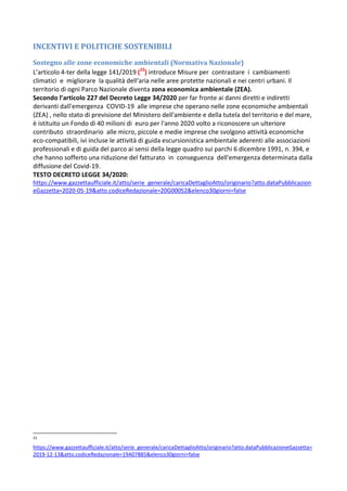 INCENTIVI E POLITICHE SOSTENIBILI
Sostegno alle zone economiche ambientali (Normativa Nazionale)
L’articolo 4-ter della legge 141/2019 (23
) introduce Misure per contrastare i cambiamenti
climatici e migliorare la qualità dell'aria nelle aree protette nazionali e nei centri urbani. Il
territorio di ogni Parco Nazionale diventa zona economica ambientale (ZEA).
Secondo l’articolo 227 del Decreto Legge 34/2020 per far fronte ai danni diretti e indiretti
derivanti dall'emergenza COVID-19 alle imprese che operano nelle zone economiche ambientali
(ZEA) , nello stato di previsione del Ministero dell'ambiente e della tutela del territorio e del mare,
è istituito un Fondo di 40 milioni di euro per l'anno 2020 volto a riconoscere un ulteriore
contributo straordinario alle micro, piccole e medie imprese che svolgono attività economiche
eco-compatibili, ivi incluse le attività di guida escursionistica ambientale aderenti alle associazioni
professionali e di guida del parco ai sensi della legge quadro sui parchi 6 dicembre 1991, n. 394, e
che hanno sofferto una riduzione del fatturato in conseguenza dell'emergenza determinata dalla
diffusione del Covid-19.
TESTO DECRETO LEGGE 34/2020:
https://www.gazzettaufficiale.it/atto/serie_generale/caricaDettaglioAtto/originario?atto.dataPubblicazion
eGazzetta=2020-05-19&atto.codiceRedazionale=20G00052&elenco30giorni=false
23
https://www.gazzettaufficiale.it/atto/serie_generale/caricaDettaglioAtto/originario?atto.dataPubblicazioneGazzetta=
2019-12-13&atto.codiceRedazionale=19A07885&elenco30giorni=false
 