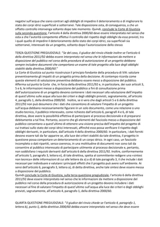 negativi sull’acqua che siano contrari agli obblighi di impedire il deterioramento e di migliorare lo
stato dei corpi idrici superficiali e sotterranei. Tale disposizione osta, di conseguenza, a che un
siffatto controllo intervenga soltanto dopo tale momento. Quindi, conclude la Corte di Giustizia
sulla seconda questione, l’articolo 4 della direttiva 2000/60 deve essere interpretato nel senso che
osta a che l’autorità competente effettui il controllo del rispetto degli obblighi da esso previsti, tra
i quali quello di impedire il deterioramento dello stato dei corpi idrici, sia superficiali sia
sotterranei, interessati da un progetto, soltanto dopo l’autorizzazione dello stesso
TERZA QUESTIONE PREGIUDIZIALE: “Se del caso, il giudice del rinvio chiede inoltre se l’articolo 6
della direttiva 2011/92 debba essere interpretato nel senso che le informazioni da mettere a
disposizione del pubblico nel corso della procedura di autorizzazione di un progetto debbano
sempre includere documenti che comportano un esame di tale progetto alla luce degli obblighi
stabiliti dalla direttiva 2000/60.”
La Corte di Giustizia sul punto ricostruisce il principio fondante della procedura di VIA: valutare
preventivamente gli impatti di un progetto prima della decisione. Al contempo ricorda come
queste elementi di valutazione preventiva debbano essere messi a disposizione del pubblico.
Afferma sul punto la Corte che, in forza della direttiva 2011/92 e, in particolare, dei suoi articoli 3,
5 e 6, le informazioni messe a disposizione del pubblico a fini di consultazione prima
dell’autorizzazione di un progetto devono contenere i dati necessari alla valutazione dell’impatto
di quest’ultimo sulle acque alla luce dei criteri e degli obblighi previsti, segnatamente, all’articolo
4, paragrafo 1, della direttiva 2000/60. Inoltre, se è vero che dagli articoli 5 e 6 della direttiva
2011/92 non può desumersi che i dati che consentono di valutare l’impatto di un progetto
sull’acqua debbano necessariamente figurare in un solo documento, come una relazione o uno
studio tecnico, il pubblico interessato, come richiesto dall’articolo 6, paragrafi 4 e 6, di tale
direttiva, deve avere la possibilità effettiva di partecipare al processo decisionale e di prepararsi
debitamente a tal fine. Pertanto, occorre che gli elementi del fascicolo messo a disposizione del
pubblico consentano a quest’ultimo di ottenere una visione precisa dell’impatto del progetto di
cui trattasi sullo stato dei corpi idrici interessati, affinché esso possa verificare il rispetto degli
obblighi derivanti, in particolare, dall’articolo 4 della direttiva 2000/60. In particolare, i dati forniti
devono essere tali da far apparire se, alla luce dei criteri stabiliti da tale direttiva, il progetto in
questione possa comportare un deterioramento di un corpo idrico. In ogni caso, un fascicolo
incompleto o dati ripartiti, senza coerenza, in una moltitudine di documenti non sono tali da
consentire al pubblico interessato di partecipare utilmente al processo decisionale e, pertanto,
non soddisfano i requisiti derivanti dall’articolo 6 della direttiva 2011/92. Inoltre, conformemente
all’articolo 5, paragrafo 3, lettera e), di tale direttiva, spetta al committente redigere una «sintesi
non tecnica» delle informazioni di cui alle lettere da a) a d) di tale paragrafo 3, il che include i dati
necessari per individuare e valutare i principali effetti che il progetto può avere sull’ambiente. Ai
sensi dell’articolo 6, paragrafo 3, lettera a), di detta direttiva, anche tale sintesi deve essere messa
a disposizione del pubblico.
Quindi conclude la Corte di Giustizia, sulla terza questione pregiudiziale, l’articolo 6 della direttiva
2011/92 deve essere interpretato nel senso che le informazioni da mettere a disposizione del
pubblico nel corso della procedura di autorizzazione di un progetto devono includere i dati
necessari al fine di valutare l’impatto di quest’ultimo sull’acqua alla luce dei criteri e degli obblighi
previsti, segnatamente, all’articolo 4, paragrafo 1, della direttiva 2000/60.
QUARTA QUESTIONE PREGIUDIZIALE: “il giudice del rinvio chiede se l’articolo 4, paragrafo 1,
lettera b), punto i), della direttiva 2000/60 debba essere interpretato nel senso che deve essere
 