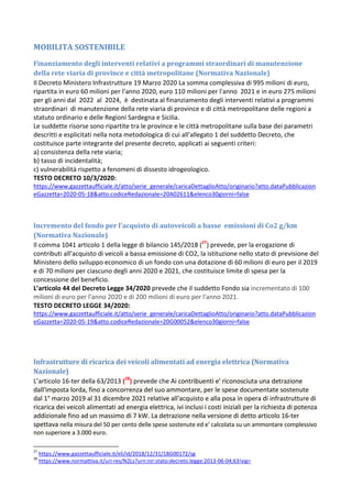 MOBILITA SOSTENIBILE
Finanziamento degli interventi relativi a programmi straordinari di manutenzione
della rete viaria di province e città metropolitane (Normativa Nazionale)
Il Decreto Ministero Infrastrutture 19 Marzo 2020 La somma complessiva di 995 milioni di euro,
ripartita in euro 60 milioni per l'anno 2020, euro 110 milioni per l'anno 2021 e in euro 275 milioni
per gli anni dal 2022 al 2024, è destinata al finanziamento degli interventi relativi a programmi
straordinari di manutenzione della rete viaria di province e di città metropolitane delle regioni a
statuto ordinario e delle Regioni Sardegna e Sicilia.
Le suddette risorse sono ripartite tra le province e le città metropolitane sulla base dei parametri
descritti e esplicitati nella nota metodologica di cui all'allegato 1 del suddetto Decreto, che
costituisce parte integrante del presente decreto, applicati ai seguenti criteri:
a) consistenza della rete viaria;
b) tasso di incidentalità;
c) vulnerabilità rispetto a fenomeni di dissesto idrogeologico.
TESTO DECRETO 10/3/2020:
https://www.gazzettaufficiale.it/atto/serie_generale/caricaDettaglioAtto/originario?atto.dataPubblicazion
eGazzetta=2020-05-18&atto.codiceRedazionale=20A02611&elenco30giorni=false
Incremento del fondo per l'acquisto di autoveicoli a basse emissioni di Co2 g/km
(Normativa Nazionale)
Il comma 1041 articolo 1 della legge di bilancio 145/2018 (27
) prevede, per la erogazione di
contributi all’acquisto di veicoli a bassa emissione di CO2, la istituzione nello stato di previsione del
Ministero dello sviluppo economico di un fondo con una dotazione di 60 milioni di euro per il 2019
e di 70 milioni per ciascuno degli anni 2020 e 2021, che costituisce limite di spesa per la
concessione del beneficio.
L’articolo 44 del Decreto Legge 34/2020 prevede che il suddetto Fondo sia incrementato di 100
milioni di euro per l'anno 2020 e di 200 milioni di euro per l'anno 2021.
TESTO DECRETO LEGGE 34/2020:
https://www.gazzettaufficiale.it/atto/serie_generale/caricaDettaglioAtto/originario?atto.dataPubblicazion
eGazzetta=2020-05-19&atto.codiceRedazionale=20G00052&elenco30giorni=false
Infrastrutture di ricarica dei veicoli alimentati ad energia elettrica (Normativa
Nazionale)
L’articolo 16-ter della 63/2013 (28
) prevede che Ai contribuenti e' riconosciuta una detrazione
dall'imposta lorda, fino a concorrenza del suo ammontare, per le spese documentate sostenute
dal 1° marzo 2019 al 31 dicembre 2021 relative all'acquisto e alla posa in opera di infrastrutture di
ricarica dei veicoli alimentati ad energia elettrica, ivi inclusi i costi iniziali per la richiesta di potenza
addizionale fino ad un massimo di 7 kW. La detrazione nella versione di detto articolo 16-ter
spettava nella misura del 50 per cento delle spese sostenute ed e' calcolata su un ammontare complessivo
non superiore a 3.000 euro.
27
https://www.gazzettaufficiale.it/eli/id/2018/12/31/18G00172/sg
28
https://www.normattiva.it/uri-res/N2Ls?urn:nir:stato:decreto.legge:2013-06-04;63!vig=
 