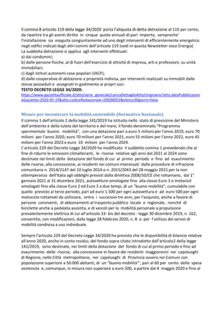 Il comma 8 articolo 119 della legge 34/2020 porta l’aliquota di detta detrazione al 110 per cento,
da ripartire tra gli aventi diritto in cinque quote annuali di pari importo, sempreche'
l'installazione sia eseguita congiuntamente ad uno degli interventi di efficientemente energetico
negli edifici indicati dagli altri commi dell’articolo 119 (vedi in questa Newsletter voce Energia)
La suddetta detrazione si applica agli interventi effettuati:
a) dai condomini;
b) dalle persone fisiche, al di fuori dell'esercizio di attività di impresa, arti e professioni, su unità
immobiliari;
c) dagli Istituti autonomi case popolari (IACP);
d) dalle cooperative di abitazione a proprietà indivisa, per interventi realizzati su immobili dalle
stesse posseduti e assegnati in godimento ai propri soci.
TESTO DECRETO LEGGE 34/2020:
https://www.gazzettaufficiale.it/atto/serie_generale/caricaDettaglioAtto/originario?atto.dataPubblicazion
eGazzetta=2020-05-19&atto.codiceRedazionale=20G00052&elenco30giorni=false
Misure per incentivare la mobilità sostenibile (Normativa Nazionale)
Il comma 1 dell’articolo 2 della legge 141/2019 ha istituito nello stato di previsione del Ministero
dell'ambiente e della tutela del territorio e del mare, il fondo denominato “Programma
sperimentale buono mobilità”, con una dotazione pari a euro 5 milioni per l'anno 2019, euro 70
milioni per l'anno 2020, euro 70 milioni per l'anno 2021, euro 55 milioni per l'anno 2022, euro 45
milioni per l'anno 2023 e euro 10 milioni per l'anno 2024.
L’articolo 229 del Decreto Legge 34/2020 ha modificato il suddetto comma 1 prevedendo che al
fine di ridurre le emissioni climalteranti, le risorse relative agli anni dal 2021 al 2024 sono
destinate nei limiti della dotazione del fondo di cui al primo periodo e fino ad esaurimento
delle risorse, alla concessione, ai residenti nei comuni interessati dalle procedure di infrazione
comunitaria n. 2014/2147 del 10 luglio 2014 o n. 2015/2043 del 28 maggio 2015 per la non
ottemperanza dell'Italia agli obblighi previsti dalla direttiva 2008/50/CE che rottamano, dal 1°
gennaio 2021 al 31 dicembre 2021, autovetture omologate fino alla classe Euro 3 o motocicli
omologati fino alla classe Euro 2 ed Euro 3 a due tempi, di un "buono mobilità", cumulabile con
quello previsto al terzo periodo, pari ad euro 1.500 per ogni autovettura e ad euro 500 per ogni
motociclo rottamati da utilizzare, entro i successivi tre anni, per l'acquisto, anche a favore di
persone conviventi, di abbonamenti al trasporto pubblico locale e regionale, nonché di
biciclette anche a pedalata assistita, e di veicoli per la mobilità personale a propulsione
prevalentemente elettrica di cui all'articolo 33- bis del decreto - legge 30 dicembre 2019, n. 162,
convertito, con modificazioni, dalla legge 28 febbraio 2020, n. 8 o per l'utilizzo dei servizi di
mobilità condivisa a uso individuale.
Sempre l’articolo 229 del Decreto Legge 34/2020 ha previsto che le disponibilità di bilancio relative
all'anno 2020, anche in conto residui, del fondo sopra citato introdotto dall’articolo2 della legge
141/2019, sono destinate, nei limiti della dotazione del fondo di cui al primo periodo e fino ad
esaurimento delle risorse, alla concessione in favore dei residenti maggiorenni nei capoluoghi
di Regione, nelle Città metropolitane, nei capoluoghi di Provincia ovvero nei Comuni con
popolazione superiore a 50.000 abitanti, di un "buono mobilità'", pari al 60 per cento della spesa
sostenuta e, comunque, in misura non superiore a euro 500, a partire dal 4 maggio 2020 e fino al
 