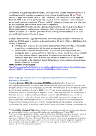 31 dicembre 2020, per l'acquisto di biciclette, anche a pedalata assistita, nonché di veicoli per la
mobilità personale a propulsione prevalentemente elettrica di cui all'articolo 33- bis (29
) del
decreto - legge 30 dicembre 2019, n. 162, convertito, con modificazioni, dalla legge 28
febbraio 2020, n. 8, ovvero per l'utilizzo dei servizi di mobilità condivisa a uso individuale
esclusi quelli mediante autovetture. Il "buono mobilità'" può essere richiesto per una sola volta
ed esclusivamente per una delle destinazioni d'uso previste.
Con decreto del Ministro dell'ambiente e della tutela del territorio e del mare, di concerto con il
Ministro dell'economia e delle finanze e il Ministro delle infrastrutture e dei trasporti, sono
definite le modalità e i termini per l'ottenimento e l'erogazione del beneficio di cui sopra
anche ai fini del rispetto del limite di spesa.
L’articolo 229 del Decreto Legge 34/2020, fermo restando quando previsto dall’articolo 33-bis
della legge 8/2020 , apporta modifiche al decreto legislativo 30 aprile 1992, n. 285 (Codice della
Strada), in particolare :
1. Introducendo la seguente denominazione: Casa avanzata: linea di arresto per le biciclette
in posizione avanzata rispetto alla linea di arresto per tutti gli altri veicoli.
2. Introducendo la seguente denominazione: Corsia ciclabile: parte longitudinale della
carreggiata, posta a destra, delimitata mediante una striscia bianca discontinua, valicabile
e ad uso promiscuo, idonea a permettere la circolazione sulle strade urbane dei
velocipedi nello stesso senso di marcia degli altri veicoli e contraddistinta dal simbolo
del velocipede. La Corsia ciclabile é parte della ordinaria corsia veicolare, con destinazione
alla circolazione dei velocipedi;
TESTO DECRETO LEGGE 34/2020:
https://www.gazzettaufficiale.it/atto/serie_generale/caricaDettaglioAtto/originario?atto.dataPubblicazion
eGazzetta=2020-05-19&atto.codiceRedazionale=20G00052&elenco30giorni=false
Piano degli spostamenti casa-lavoro per il decongestionamento del traffico
(Normativa Nazionale)
Il comma 4 articolo 229 del Decreto Legge 34/2020 prevede che al fine di favorire il
decongestionamento del traffico nelle aree urbane mediante la riduzione dell'uso del mezzo di
trasporto privato individuale, le imprese e le pubbliche amministrazioni di cui all'articolo 1, comma
2, del decreto legislativo 30 marzo 2001, n.165 (30
), con singole unità locali con più di 100
dipendenti ubicate in un capoluogo di Regione, in una Città metropolitana, in un capoluogo di
Provincia ovvero in un Comune con popolazione superiore a 50.000 abitanti sono tenute ad
adottare, entro il 31 dicembre di ogni anno, un piano degli spostamenti casa-lavoro del
proprio personale dipendente finalizzato alla riduzione dell'uso del mezzo di trasporto privato
individuale nominando, a tal fine, un mobility manager con funzioni di supporto professionale
continuativo alle attività di decisione, pianificazione, programmazione, gestione e promozione di
29
L’articolo 33-bis della legge 8/2020 stabilisce che il termine per l’autorizzazione alla sperimentazione dei dispositivi
per la micromobilità elettrica è posticipato di 12 mesi (sarebbe scaduto il prossimo 27 luglio 20209
30
Per amministrazioni pubbliche si intendono tutte le amministrazioni dello Stato, ivi compresi gli istituti e scuole di
ogni ordine e grado e le istituzioni educative, le aziende ed amministrazioni dello Stato ad ordinamento
autonomo, le Regioni, le Province, i Comuni, le Comunita' montane, e loro consorzi e associazioni, le istituzioni
universitarie, gli Istituti autonomi case popolari, le Camere di commercio, industria, artigianato e agricoltura e
loro associazioni, tutti gli enti pubblici non economici nazionali, regionali e locali, le amministrazioni, le
aziende e gli enti del Servizio sanitario nazionale.
 