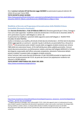 Ora il comma 2 articolo 197 del Decreto Legge 34/2020 ha autorizzato la spesa di ulteriori 20
milioni di euro per l'anno 2020.
TESTO DECRETO LEGGE 34/2020:
https://www.gazzettaufficiale.it/atto/serie_generale/caricaDettaglioAtto/originario?atto.dataPubblicazion
eGazzetta=2020-05-19&atto.codiceRedazionale=20G00052&elenco30giorni=false
Modifiche al Decreto sul Programma di Incentivazione della Mobilità Urbana
Sostenibile (Normativa Nazionale)
Con Decreto Direttoriale n. 4 del 19 febbraio 2020 della Direzione generale per il clima, l'energia e
l'aria sono state apportate modifiche al decreto direttoriale n.417/CLE del 21 dicembre 2018 (35
)
ed in particolare al punto 1 dell'allegato 2 e all'art. 10.
In particolare ha modificato i parametri della seguente azione dell’allegato 2: NUOVE PISTE
CICLABILI IN SEDE PROPRIA.
Inoltre si introduce una modifica all’articolo 10 del decreto direttoriale n. 417/CLE del 21 dicembre
2018 è aggiungendo un comma 6: secondo il quale é attribuita una premialità fino a 10 punti ai
P.O.D. (36
) che presentano piste ciclabili ricavate dalla carreggiata stradale esistente per almeno
l’80% della loro estensione lineare. Ai fini dell’attribuzione della suddetta premialità, i Comuni
istanti dovranno presentare una dichiarazione redatta sulla base dell’allegato MODULO A, firmata
dal dirigente responsabile dell’ufficio comunale competente, attestante l’estensione della/e
pista/e ciclabile/i ricavata/e dalla carreggiata stradale esistente.
Infine l’articolo 3 del nuovo Decreto Direttoriale n°4 del 19/2/2020 prevede la riapertura dei
termini per la presentazione dei P.O.D. da parte dei Comuni con popolazione residente non
inferiore a 50.000 abitanti.
TESTO DECRETI DIRETTORIALI DEL 2018 E DEL 2020:
https://www.minambiente.it/pagina/primus
35
https://www.minambiente.it/sites/default/files/archivio/allegati/trasparenza_valutazione_merito/CLE/allegati/decret
o_primus_-_dd_417_del_21-12-2018.pdf
36
Progetto Operativo di Dettaglio. Sono cofinanziabili i P.O.D. riferiti alle seguenti azioni: a) realizzazione di nuove
piste ciclabili in grado di rispondere alla domanda di spostamenti urbani casa-scuola e casa-lavoro; b) sviluppo della
sharing mobility in ambito urbano; c) sviluppo delle attività di mobility management presso le sedi delle
Amministrazioni dello Stato (sedi centrali e periferiche), delle Amministrazioni territoriali, delle scuole e delle
università.
 