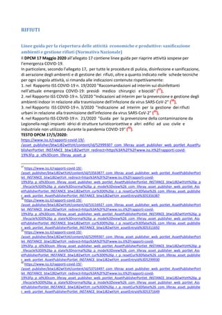 RIFIUTI
Linee guida per la riapertura delle attività economiche e produttive: sanificazione
ambienti e gestione rifiuti (Normativa Nazionale)
Il DPCM 17 Maggio 2020 all’allegato 17 contiene linee guida per riaprire attività sospese per
l’emergenza COVID-19.
In particolare, secondo l’allegato 17, per tutte le procedure di pulizia, disinfezione e sanificazione,
di aerazione degli ambienti e di gestione dei rifiuti, oltre a quanto indicato nelle schede tecniche
per ogni singola attività, si rimanda alle indicazioni contenute rispettivamente:
1. nel Rapporto ISS COVID-19 n. 19/2020 "Raccomandazioni ad interim sui disinfettanti
nell'attuale emergenza COVID-19: presidi medico chirurgici e biocidi" (37
),
2. nel Rapporto ISS COVID-19 n. 5/2020 "Indicazioni ad interim per la prevenzione e gestione degli
ambienti indoor in relazione alla trasmissione dell'infezione da virus SARS-CoV-2" (38
),
3. nel Rapporto ISS COVID-19 n. 3/2020 "Indicazione ad interim per la gestione dei rifiuti
urbani in relazione alla trasmissione dell'infezione da virus SARS-CoV-2" (39
),
4. nel Rapporto ISS COVID-19 n. 21/2020 "Guida per la prevenzione della contaminazione da
Legionella negli impianti idrici di strutture turisticoricettive e altri edifici ad uso civile e
industriale non utilizzato durante la pandemia COVID-19" (40
).
TESTO DPCM 17/5/2020:
https://www.iss.it/rapporti-covid-19/-
/asset_publisher/btw1J82wtYzH/content/id/5299930?_com_liferay_asset_publisher_web_portlet_AssetPu
blisherPortlet_INSTANCE_btw1J82wtYzH_redirect=https%3A%2F%2Fwww.iss.it%2Frapporti-covid-
19%3Fp_p_id%3Dcom_liferay_asset_p
37
https://www.iss.it/rapporti-covid-19/-
/asset_publisher/btw1J82wtYzH/content/id/5356387?_com_liferay_asset_publisher_web_portlet_AssetPublisherPort
let_INSTANCE_btw1J82wtYzH_redirect=https%3A%2F%2Fwww.iss.it%2Frapporti-covid-
19%3Fp_p_id%3Dcom_liferay_asset_publisher_web_portlet_AssetPublisherPortlet_INSTANCE_btw1J82wtYzH%26p_p
_lifecycle%3D0%26p_p_state%3Dnormal%26p_p_mode%3Dview%26_com_liferay_asset_publisher_web_portlet_Ass
etPublisherPortlet_INSTANCE_btw1J82wtYzH_cur%3D0%26p_r_p_resetCur%3Dfalse%26_com_liferay_asset_publishe
r_web_portlet_AssetPublisherPortlet_INSTANCE_btw1J82wtYzH_assetEntryId%3D5356387
38
https://www.iss.it/rapporti-covid-19/-
/asset_publisher/btw1J82wtYzH/content/id/5311692?_com_liferay_asset_publisher_web_portlet_AssetPublisherPort
let_INSTANCE_btw1J82wtYzH_redirect=https%3A%2F%2Fwww.iss.it%2Frapporti-covid-
19%3Fp_p_id%3Dcom_liferay_asset_publisher_web_portlet_AssetPublisherPortlet_INSTANCE_btw1J82wtYzH%26p_p
_lifecycle%3D0%26p_p_state%3Dnormal%26p_p_mode%3Dview%26_com_liferay_asset_publisher_web_portlet_Ass
etPublisherPortlet_INSTANCE_btw1J82wtYzH_cur%3D0%26p_r_p_resetCur%3Dfalse%26_com_liferay_asset_publishe
r_web_portlet_AssetPublisherPortlet_INSTANCE_btw1J82wtYzH_assetEntryId%3D5311692
39
https://www.iss.it/rapporti-covid-19/-
/asset_publisher/btw1J82wtYzH/content/id/5299930?_com_liferay_asset_publisher_web_portlet_AssetPublisherPort
let_INSTANCE_btw1J82wtYzH_redirect=https%3A%2F%2Fwww.iss.it%2Frapporti-covid-
19%3Fp_p_id%3Dcom_liferay_asset_publisher_web_portlet_AssetPublisherPortlet_INSTANCE_btw1J82wtYzH%26p_p
_lifecycle%3D0%26p_p_state%3Dnormal%26p_p_mode%3Dview%26_com_liferay_asset_publisher_web_portlet_Ass
etPublisherPortlet_INSTANCE_btw1J82wtYzH_cur%3D0%26p_r_p_resetCur%3Dfalse%26_com_liferay_asset_publishe
r_web_portlet_AssetPublisherPortlet_INSTANCE_btw1J82wtYzH_assetEntryId%3D5299930
40
https://www.iss.it/rapporti-covid-19/-
/asset_publisher/btw1J82wtYzH/content/id/5371649?_com_liferay_asset_publisher_web_portlet_AssetPublisherPort
let_INSTANCE_btw1J82wtYzH_redirect=https%3A%2F%2Fwww.iss.it%2Frapporti-covid-
19%3Fp_p_id%3Dcom_liferay_asset_publisher_web_portlet_AssetPublisherPortlet_INSTANCE_btw1J82wtYzH%26p_p
_lifecycle%3D0%26p_p_state%3Dnormal%26p_p_mode%3Dview%26_com_liferay_asset_publisher_web_portlet_Ass
etPublisherPortlet_INSTANCE_btw1J82wtYzH_cur%3D0%26p_r_p_resetCur%3Dfalse%26_com_liferay_asset_publishe
r_web_portlet_AssetPublisherPortlet_INSTANCE_btw1J82wtYzH_assetEntryId%3D5371649
 