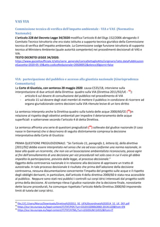 VAS VIA
Commissione tecnica di verifica dell'impatto ambientale - VIA e VAS (Normativa
Nazionale)
L’articolo 228 del Decreto Legge 34/2020 modifica l’articolo 8 del DLgs 152/2006 abrogando il
Comitato Tecnico Istruttorio che era stato istituito a supporto tecnico giuridico della Commissione
tecnica di verifica dell’impatto ambientale. La Commissione svolge funzione istruttoria di supporto
tecnico al Ministero Ambiente (quale autorità competente) nei procedimenti decisionali di VAS e
VIA.
TESTO DECRETO LEGGE 34/2020:
https://www.gazzettaufficiale.it/atto/serie_generale/caricaDettaglioAtto/originario?atto.dataPubblicazion
eGazzetta=2020-05-19&atto.codiceRedazionale=20G00052&elenco30giorni=false
VIA: partecipazione del pubblico e accesso alla giustizia nazionale (Giurisprudenza
Comunitaria)
La Corte di Giustizia, con sentenza 28 maggio 2020 causa C535/18, interviene sulla
interpretazione di due articoli della Direttiva quadro sulla VIA (Direttiva 2011/92/UE - 42
):
- articolo 6 sul dovere di consultazione del pubblico nel procedimento di VIA
- articolo 11 sul dovere degli stati membri di mettere il pubblico in condizione di ricorrere ad
organo giurisdizionale contro decisioni sulla VIA ritenute lesive di un loro diritto
La sentenza interpreta anche la Direttiva quadro sulla tutela delle acque 2000/60/CE (43
)in
relazione al rispetto degli obiettivi ambientali per impedire il deterioramento delle acque
superficiali e sotterranee secondo l’articolo 4 di detta Direttiva.
La sentenza affronta una serie di questioni pregiudiziali (44
) sollevate dal giudice nazionale (il caso
nasce in Germania) che si descrivono di seguito distintamente compresa la decisione
interpretativa della Corte di Giustizia:
PRIMA QUESTIONE PREGIUDIZIONALE: “Se l’articolo 11, paragrafo 1, lettera b), della direttiva
[2011/92] debba essere interpretato nel senso che sia ad esso conforme una norma nazionale, in
base alla quale un ricorrente, che non sia un’associazione ambientalista riconosciuta, possa agire
ai fini dell’annullamento di una decisione per vizi procedurali nel solo caso in cui il vizio gli abbia
impedito la partecipazione, prevista dalla legge, al processo decisionale.”
Oggetto della controversia nazionale è in relazione alla decisione di approvare un tratto di
autostrada. In tale processo decisionale è risultato che prima dell’adozione della decisione
controversa, nessuna documentazione concernente l’impatto del progetto sulle acque e il rispetto
degli obblighi derivanti, in particolare, dall’articolo 4 della direttiva 2000/60 è stata resa accessibile
al pubblico. Neppure sono stati resi pubblici i controlli sui corpi idrici interessati dal progetto svolti
prima della decisione. Al contempo rileva il giudice nazionale che la decisione finale, nonostante
dette lacune procedurali, ha comunque rispettato l’articolo 4della Direttiva 2000/60 imponendo
limiti di tutela dei corpi idrici.
42
file:///C:/Users/Marco/Downloads/Direttiva%202011_92_UE%20coordinata%202014_52_UE_DEF.pdf
43
https://eur-lex.europa.eu/legal-content/IT/TXT/PDF/?uri=CELEX:02000L0060-20141120&from=EN
44
https://eur-lex.europa.eu/legal-content/IT/TXT/HTML/?uri=LEGISSUM:l14552&from=IT
 