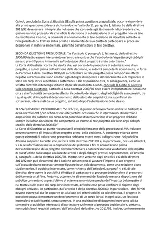Quindi, conclude la Corte di Giustizia UE sulla prima questione pregiudiziale, occorre rispondere
alla prima questione sollevata dichiarando che l’articolo 11, paragrafo 1, lettera b), della direttiva
2011/92 deve essere interpretato nel senso che consente agli Stati membri di prevedere che,
qualora un vizio procedurale che inficia la decisione di autorizzazione di un progetto non sia tale
da modificarne il senso, la domanda di annullamento di tale decisione sia ricevibile soltanto se
l’irregolarità di cui trattasi abbia privato il ricorrente del suo diritto di partecipare al processo
decisionale in materia ambientale, garantito dall’articolo 6 di tale direttiva.
SECONDA QUESTIONE PREGIUDIZIALE: “se l’articolo 4, paragrafo 1, lettera a), della direttiva
2000/60 debba essere interpretato nel senso che osta a che il controllo del rispetto degli obblighi
da esso previsti possa intervenire soltanto dopo che il progetto è stato autorizzato.”
La Corte di Giustizia ricorda che risulta che, nel corso della procedura di autorizzazione di un
progetto, e quindi prima dell’adozione della decisione, le autorità competenti sono tenute, in forza
dell’articolo 4 della direttiva 2000/60, a controllare se tale progetto possa comportare effetti
negativi sull’acqua che siano contrari agli obblighi di impedire il deterioramento e di migliorare lo
stato dei corpi idrici superficiali e sotterranei. Tale disposizione osta, di conseguenza, a che un
siffatto controllo intervenga soltanto dopo tale momento. Quindi, conclude la Corte di Giustizia
sulla seconda questione, l’articolo 4 della direttiva 2000/60 deve essere interpretato nel senso che
osta a che l’autorità competente effettui il controllo del rispetto degli obblighi da esso previsti, tra
i quali quello di impedire il deterioramento dello stato dei corpi idrici, sia superficiali sia
sotterranei, interessati da un progetto, soltanto dopo l’autorizzazione dello stesso
TERZA QUESTIONE PREGIUDIZIALE: “Se del caso, il giudice del rinvio chiede inoltre se l’articolo 6
della direttiva 2011/92 debba essere interpretato nel senso che le informazioni da mettere a
disposizione del pubblico nel corso della procedura di autorizzazione di un progetto debbano
sempre includere documenti che comportano un esame di tale progetto alla luce degli obblighi
stabiliti dalla direttiva 2000/60.”
La Corte di Giustizia sul punto ricostruisce il principio fondante della procedura di VIA: valutare
preventivamente gli impatti di un progetto prima della decisione. Al contempo ricorda come
queste elementi di valutazione preventiva debbano essere messi a disposizione del pubblico.
Afferma sul punto la Corte che, in forza della direttiva 2011/92 e, in particolare, dei suoi articoli 3,
5 e 6, le informazioni messe a disposizione del pubblico a fini di consultazione prima
dell’autorizzazione di un progetto devono contenere i dati necessari alla valutazione dell’impatto
di quest’ultimo sulle acque alla luce dei criteri e degli obblighi previsti, segnatamente, all’articolo
4, paragrafo 1, della direttiva 2000/60. Inoltre, se è vero che dagli articoli 5 e 6 della direttiva
2011/92 non può desumersi che i dati che consentono di valutare l’impatto di un progetto
sull’acqua debbano necessariamente figurare in un solo documento, come una relazione o uno
studio tecnico, il pubblico interessato, come richiesto dall’articolo 6, paragrafi 4 e 6, di tale
direttiva, deve avere la possibilità effettiva di partecipare al processo decisionale e di prepararsi
debitamente a tal fine. Pertanto, occorre che gli elementi del fascicolo messo a disposizione del
pubblico consentano a quest’ultimo di ottenere una visione precisa dell’impatto del progetto di
cui trattasi sullo stato dei corpi idrici interessati, affinché esso possa verificare il rispetto degli
obblighi derivanti, in particolare, dall’articolo 4 della direttiva 2000/60. In particolare, i dati forniti
devono essere tali da far apparire se, alla luce dei criteri stabiliti da tale direttiva, il progetto in
questione possa comportare un deterioramento di un corpo idrico. In ogni caso, un fascicolo
incompleto o dati ripartiti, senza coerenza, in una moltitudine di documenti non sono tali da
consentire al pubblico interessato di partecipare utilmente al processo decisionale e, pertanto,
non soddisfano i requisiti derivanti dall’articolo 6 della direttiva 2011/92. Inoltre, conformemente
 