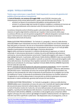 ACQUE: TUTELA E GESTIONE
Tutela acque sotterranee e superficiali: limiti inquinanti e accesso alla giustizia del
pubblico (Giurisprudenza Comunitaria)
La Corte di Giustizia, con sentenza 28 maggio 2020 causa C535/18, interviene sulla
interpretazione di due articoli della Direttiva quadro sulla VIA (Direttiva 2011/92/UE - 2
):
- articolo 6 sul dovere di consultazione del pubblico nel procedimento di VIA
- articolo 11 sul dovere degli stati membri di mettere il pubblico in condizione di ricorrere ad
organo giurisdizionale contro decisioni sulla VIA ritenute lesive di un loro diritto
La sentenza interpreta anche la Direttiva quadro sulla tutela delle acque 2000/60/CE (3
) in
relazione al rispetto degli obiettivi ambientali per impedire il deterioramento delle acque
La sentenza affronta una serie di questioni pregiudiziali (4
) sollevate dal giudice nazionale (il caso
nasce in Germania) che si descrivono di seguito distintamente compresa la decisione
interpretativa della Corte di Giustizia:
PRIMA QUESTIONE PREGIUDIZIONALE: “Se l’articolo 11, paragrafo 1, lettera b), della direttiva
[2011/92] debba essere interpretato nel senso che sia ad esso conforme una norma nazionale, in
base alla quale un ricorrente, che non sia un’associazione ambientalista riconosciuta, possa agire
ai fini dell’annullamento di una decisione per vizi procedurali nel solo caso in cui il vizio gli abbia
impedito la partecipazione, prevista dalla legge, al processo decisionale.”
Oggetto della controversia nazionale è in relazione alla decisione di approvare un tratto di
autostrada. In tale processo decisionale è risultato che prima dell’adozione della decisione
controversa, nessuna documentazione concernente l’impatto del progetto sulle acque e il rispetto
degli obblighi derivanti, in particolare, dall’articolo 4 della direttiva 2000/60 è stata resa accessibile
al pubblico. Neppure sono stati resi pubblici i controlli sui corpi idrici interessati dal progetto svolti
prima della decisione. Al contempo rileva il giudice nazionale che la decisione finale, nonostante
dette lacune procedurali, ha comunque rispettato l’articolo 4della Direttiva 2000/60 imponendo
limiti di tutela dei corpi idrici.
Quindi, conclude la Corte di Giustizia UE sulla prima questione pregiudiziale, occorre rispondere
alla prima questione sollevata dichiarando che l’articolo 11, paragrafo 1, lettera b), della direttiva
2011/92 deve essere interpretato nel senso che consente agli Stati membri di prevedere che,
qualora un vizio procedurale che inficia la decisione di autorizzazione di un progetto non sia tale
da modificarne il senso, la domanda di annullamento di tale decisione sia ricevibile soltanto se
l’irregolarità di cui trattasi abbia privato il ricorrente del suo diritto di partecipare al processo
decisionale in materia ambientale, garantito dall’articolo 6 di tale direttiva.
SECONDA QUESTIONE PREGIUDIZIALE: “se l’articolo 4, paragrafo 1, lettera a), della direttiva
2000/60 debba essere interpretato nel senso che osta a che il controllo del rispetto degli obblighi
da esso previsti possa intervenire soltanto dopo che il progetto è stato autorizzato.”
La Corte di Giustizia ricorda che risulta che, nel corso della procedura di autorizzazione di un
progetto, e quindi prima dell’adozione della decisione, le autorità competenti sono tenute, in forza
dell’articolo 4 della direttiva 2000/60, a controllare se tale progetto possa comportare effetti
negativi sull’acqua che siano contrari agli obblighi di impedire il deterioramento e di migliorare lo
stato dei corpi idrici superficiali e sotterranei. Tale disposizione osta, di conseguenza, a che un
2
file:///C:/Users/Marco/Downloads/Direttiva%202011_92_UE%20coordinata%202014_52_UE_DEF.pdf
3
https://eur-lex.europa.eu/legal-content/IT/TXT/PDF/?uri=CELEX:02000L0060-20141120&from=EN
4
https://eur-lex.europa.eu/legal-content/IT/TXT/HTML/?uri=LEGISSUM:l14552&from=IT
 