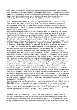 siffatto controllo intervenga soltanto dopo tale momento. Quindi, conclude la Corte di Giustizia
sulla seconda questione, l’articolo 4 della direttiva 2000/60 deve essere interpretato nel senso che
osta a che l’autorità competente effettui il controllo del rispetto degli obblighi da esso previsti, tra
i quali quello di impedire il deterioramento dello stato dei corpi idrici, sia superficiali sia
sotterranei, interessati da un progetto, soltanto dopo l’autorizzazione dello stesso
TERZA QUESTIONE PREGIUDIZIALE: “Se del caso, il giudice del rinvio chiede inoltre se l’articolo 6
della direttiva 2011/92 debba essere interpretato nel senso che le informazioni da mettere a
disposizione del pubblico nel corso della procedura di autorizzazione di un progetto debbano
sempre includere documenti che comportano un esame di tale progetto alla luce degli obblighi
stabiliti dalla direttiva 2000/60.”
La Corte di Giustizia sul punto ricostruisce il principio fondante della procedura di VIA: valutare
preventivamente gli impatti di un progetto prima della decisione. Al contempo ricorda come
queste elementi di valutazione preventiva debbano essere messi a disposizione del pubblico.
Afferma sul punto la Corte che, in forza della direttiva 2011/92 e, in particolare, dei suoi articoli 3,
5 e 6, le informazioni messe a disposizione del pubblico a fini di consultazione prima
dell’autorizzazione di un progetto devono contenere i dati necessari alla valutazione dell’impatto
di quest’ultimo sulle acque alla luce dei criteri e degli obblighi previsti, segnatamente, all’articolo
4, paragrafo 1, della direttiva 2000/60. Inoltre, se è vero che dagli articoli 5 e 6 della direttiva
2011/92 non può desumersi che i dati che consentono di valutare l’impatto di un progetto
sull’acqua debbano necessariamente figurare in un solo documento, come una relazione o uno
studio tecnico, il pubblico interessato, come richiesto dall’articolo 6, paragrafi 4 e 6, di tale
direttiva, deve avere la possibilità effettiva di partecipare al processo decisionale e di prepararsi
debitamente a tal fine. Pertanto, occorre che gli elementi del fascicolo messo a disposizione del
pubblico consentano a quest’ultimo di ottenere una visione precisa dell’impatto del progetto di
cui trattasi sullo stato dei corpi idrici interessati, affinché esso possa verificare il rispetto degli
obblighi derivanti, in particolare, dall’articolo 4 della direttiva 2000/60. In particolare, i dati forniti
devono essere tali da far apparire se, alla luce dei criteri stabiliti da tale direttiva, il progetto in
questione possa comportare un deterioramento di un corpo idrico. In ogni caso, un fascicolo
incompleto o dati ripartiti, senza coerenza, in una moltitudine di documenti non sono tali da
consentire al pubblico interessato di partecipare utilmente al processo decisionale e, pertanto,
non soddisfano i requisiti derivanti dall’articolo 6 della direttiva 2011/92. Inoltre, conformemente
all’articolo 5, paragrafo 3, lettera e), di tale direttiva, spetta al committente redigere una «sintesi
non tecnica» delle informazioni di cui alle lettere da a) a d) di tale paragrafo 3, il che include i dati
necessari per individuare e valutare i principali effetti che il progetto può avere sull’ambiente. Ai
sensi dell’articolo 6, paragrafo 3, lettera a), di detta direttiva, anche tale sintesi deve essere messa
a disposizione del pubblico.
Quindi conclude la Corte di Giustizia, sulla terza questione pregiudiziale, l’articolo 6 della direttiva
2011/92 deve essere interpretato nel senso che le informazioni da mettere a disposizione del
pubblico nel corso della procedura di autorizzazione di un progetto devono includere i dati
necessari al fine di valutare l’impatto di quest’ultimo sull’acqua alla luce dei criteri e degli obblighi
previsti, segnatamente, all’articolo 4, paragrafo 1, della direttiva 2000/60.
QUARTA QUESTIONE PREGIUDIZIALE: “il giudice del rinvio chiede se l’articolo 4, paragrafo 1,
lettera b), punto i), della direttiva 2000/60 debba essere interpretato nel senso che deve essere
considerato un deterioramento dello stato chimico di un corpo idrico sotterraneo a causa di un
progetto il superamento di un parametro di almeno una delle norme di qualità ambientale. Esso
 