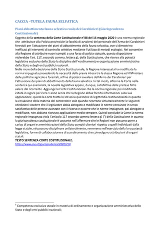 CACCIA –TUTELA FAUNA SELVATICA
Piani abbattimento fauna selvatica ruolo dei Carabinieri (Giurisprudenza
Costituzionale)
Oggetto della sentenza della Corte Costituzionale n°88 del 15 maggio 2020 è una norma regionale
che attribuisce alla Polizia provinciale la facoltà di avvalersi del personale dell'Arma dei Carabinieri
forestali per l'attuazione dei piani di abbattimento della fauna selvatica, ove si dimostrino
inefficaci gli interventi di controllo selettivo mediante l'utilizzo di metodi ecologici. Nel consentire
alla Regione di attribuire nuovi compiti a una forza di polizia statuale, questa disposizione
violerebbe l'art. 117, secondo comma, lettera g), della Costituzione, che riserva alla potestà
legislativa esclusiva dello Stato la disciplina dell'«ordinamento e organizzazione amministrativa
dello Stato e degli enti pubblici nazionali.
Nelle more della decisione della Corte Costituzionale, la Regione interessata ha modificata la
norma impugnata prevedendo la necessità della previa intesa tra la stessa Regione ed il Ministero
delle politiche agricole e forestali, al fine di potersi avvalere dell'Arma dei Carabinieri per
l'attuazione dei piani di abbattimento della fauna selvatica. In tal modo, afferma la Corte nella
sentenza qui esaminata, la novella legislativa appare, dunque, satisfattiva delle pretese fatte
valere dal ricorrente. Aggiunge la Corte Costituzionale che la norma regionale poi modificata
èstata in vigore per circa 1 anno senza che la Regione abbia fornito informazioni sulla sua
applicazione, quindi la Corte tratta lo stesso la questione di legittimità costituzionalità in quanto
la cessazione della materia del contendere solo quando ricorrono simultaneamente le seguenti
condizioni: occorre che il legislatore abbia abrogato o modificato le norme censurate in senso
satisfattivo delle pretese avanzate con il ricorso e occorre che le norme impugnate, poi abrogate o
modificate, non abbiano ricevuto applicazione medio tempore. Quindi conclude la Corte la norma
regionale impugnata viola l’articolo 117 secondo comma lettera g) (5
) della Costituzione in quanto
la giurisprudenza costituzionale è costante nell'affermare che le Regioni non possono porre a
carico di organi e amministrazioni dello Stato compiti ulteriori rispetto a quelli individuati dalla
legge statale, né possono disciplinare unilateralmente, nemmeno nell'esercizio della loro potestà
legislativa, forme di collaborazione e di coordinamento che coinvolgono attribuzioni di organi
statali.
TESTO SENTENZA CORTE COSTITUZIONALE:
https://www.eius.it/giurisprudenza/2020/250
5
Competenza esclusiva statale in materia di ordinamento e organizzazione amministrativa dello
Stato e degli enti pubblici nazionali;
 
