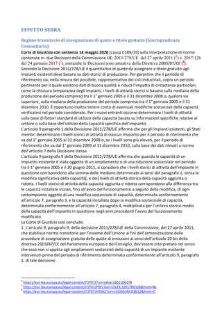 EFFETTO SERRA
Regime transitorio di assegnazione di quote a titolo gratuito (Giurisprudenza
Comunitaria)
Corte di Giustizia con sentenza 14 maggio 2020 (causa C189/19) sulla interpretazione di norme
contenute in due Decisioni della Commissione UE: 2011/278/UE del 27 aprile 2011 (6
) e 2017/126
del 24 gennaio 2017 (7
), entrambe le Decisioni sono attuative della Direttiva 2003/87/CE (8
).
Secondo la Decisione 2011/278/UE il quantitativo di quote da assegnare a titolo gratuito agli
impianti esistenti deve basarsi su dati storici di produzione. Per garantire che il periodo di
riferimento sia, nella misura del possibile, rappresentativo dei cicli industriali, copra un periodo
pertinente per il quale esistono dati di buona qualità e riduca l’impatto di circostanze particolari,
come la chiusura temporanea degli impianti, i livelli di attività storici si basano sulla mediana della
produzione del periodo compreso tra il 1° gennaio 2005 e il 31 dicembre 2008 o, qualora sia
superiore, sulla mediana della produzione del periodo compreso tra il 1° gennaio 2009 e il 31
dicembre 2010. È opportuno inoltre tenere conto di eventuali modifiche sostanziali della capacità
verificatesi nel periodo considerato. Per i nuovi entranti occorre determinare i livelli di attività
sulla base di fattori standard di utilizzo della capacità basata su informazioni specifiche relative al
settore o sulla base dell’utilizzo della capacità specifica dell’impianto.
L’articolo 9 paragrafo 1 della Decisione 2011/278/UE afferma che per gli impianti esistenti, gli Stati
membri determinano i livelli storici di attività di ciascun impianto per il periodo di riferimento che
va dal 1° gennaio 2005 al 31 dicembre 2008 o, se i livelli sono più elevati, per il periodo di
riferimento che va dal 1° gennaio 2009 al 31 dicembre 2010, sulla base dei dati rilevati a norma
dell’articolo 7 della Decisione stessa.
L’articolo 9 paragrafo 9 della Decisione 2011/278/UE afferma che quando la capacità di un
impianto esistente è stata oggetto di un ampliamento o di una riduzione sostanziale nel periodo
tra il 1° gennaio 2005 e il 30 giugno 2011, si considera che i livelli storici di attività dell’impianto in
questione corrispondono alla somma delle mediane determinate ai sensi del paragrafo 1, senza la
modifica significativa della capacità[, e dei] livelli di attività storica della capacità aggiunta o
ridotta. I livelli storici di attività della capacità aggiunta o ridotta corrispondono alla differenza tra
le capacità installate iniziali, fino all’avvio del funzionamento a seguito della modifica, di ogni
sottoimpianto oggetto di una modifica sostanziale di capacità, determinata conformemente
all’articolo 7, paragrafo 3, e la capacità installata dopo la modifica sostanziale di capacità,
determinata conformemente all’articolo 7, paragrafo 4, moltiplicata per l’utilizzo storico medio
della capacità dell’impianto in questione negli anni precedenti l’avvio del funzionamento
modificato.
La Corte di Giustizia così conclude:
1. L’articolo 9, paragrafo 9, della decisione 2011/278/UE della Commissione, del 27 aprile 2011,
che stabilisce norme transitorie per l’insieme dell’Unione ai fini dell’armonizzazione delle
procedure di assegnazione gratuita delle quote di emissioni ai sensi dell’articolo 10 bis della
direttiva 2003/87/CE del Parlamento europeo e del Consiglio, dev’essere interpretato nel senso
che esso non si applica agli ampliamenti sostanziali della capacità di un impianto esistente
intervenuti prima del periodo di riferimento determinato conformemente all’articolo 9, paragrafo
1, di tale decisione.
6
https://eur-lex.europa.eu/legal-content/IT/TXT/?uri=celex:32011D0278
7
https://eur-lex.europa.eu/legal-content/IT/TXT/PDF/?uri=CELEX:32017D0126&from=NL
8
https://eur-lex.europa.eu/legal-content/IT/TXT/HTML/?uri=LEGISSUM:l28012&from=IT
 