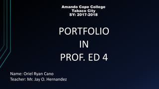 Amando Cope College
Tabaco City
SY: 2017-2018
PORTFOLIO
IN
PROF. ED 4
Name: Oriel Ryan Cano
Teacher: Mr. Jay O. Hernandez
 