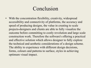 Conclusion
• With the concentration flexibility, creativity, widespread
accessibility and connectivity of platforms, the accuracy and
speed of producing designs, the value in creating to scale
projects-designers and clients are able to fully visualize the
outcome before committing to costly revolution and large scale
construction work. Therefore the software's offering a practical
and effective solution which allows designer to fully explore
the technical and aesthetic considerations of a design scheme.
The ability to experience with different design decisions,
forms, colours and patterns to surface, styles in achieving
optimum visual impact.
 