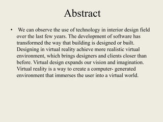 Abstract
• We can observe the use of technology in interior design field
over the last few years. The development of software has
transformed the way that building is designed or built.
Designing in virtual reality achieve more realistic virtual
environment, which brings designers and clients closer than
before. Virtual design expands our vision and imagination.
Virtual reality is a way to create a computer- generated
environment that immerses the user into a virtual world.
 