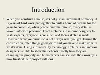 Introduction
• When you construct a house, it’s not just an investment of money; it
is years of hard work put together to built a home of dreams for the
years to come. So, when people built their house, every detail is
looked into with precision. From architects to interior designers to
vastu experts, everyone is consulted and then a sketch is made.
However, what you visualise is not always what you get. During the
construction, often things go haywire and you have to make do with
what’s done. Using virtual reality technology, architects and interior
designers are able to show their clients exactly how they are
changing the property and homeowners can see with their own eyes
how finished their project will look.
 