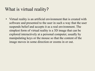 What is virtual reality?
• Virtual reality is an artificial environment that is created with
software and presented to the user in such a way that the user
suspends belief and accepts it as a real environment. The
simplest form of virtual reality is a 3D image that can be
explored interactively at a personal computer, usually by
manipulating keys or the mouse so that the content of the
image moves in some direction or zooms in or out.
 