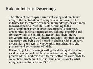Role in Interior Designing.
• The efficient use of space, user well-being and functional
designs the contribution of designers in the society. The
industry has therefore demanded interior designers with more
focused expertise. With skill-sets pertaining to the
consideration of interior structures, materials, planning,
ergonomics, facilities management, lighting, plumbing and
fixtures within the building. Interior must therefore be
conversant in a variety of disciplines across architecture and
decoration and being well versed in dealing with plumbers,
electronics, contractors, woodworks, manufacturers, city
planners and government officials.
• Historically, hand drawings with great drawing skills were
used to be approved but these were time taking, costly, and
process of trial and error so different softwares were made to
solve these problems. These sofwares drafts exactly what
designers want to in 2D or IN 3D.
 