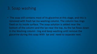 3. Soap washing
• The soap still contains most of its glycerine at this stage, and this is
removed with fresh lye ina washing column. The column has rings
fixed on its inside surface. The soap solution is added near the
bottom of the column and the lye near the top. As the lye flows down
in the Washing column ring and keep washing until remove the
glycerine during this soap With lye and need to separate next.
 