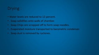 Drying :
• Water levels are reduced to 12 percent.
• . Soap solidifies onto walls of chamber.
• . Soap Chips are scrapped off to form soap noodles.
• . Evaporated moisture transported to barometric condenser.
• . Soap dust is removed by cyclones.
 