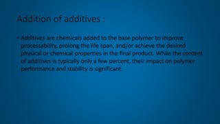 Addition of additives :
• Additives are chemicals added to the base polymer to improve
processability, prolong the life span, and/or achieve the desired
physical or chemical properties in the final product. While the content
of additives is typically only a few percent, their impact on polymer
performance and stability is significant.
 