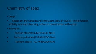 Chemistry of soap
• Soap:
• Soaps are the sodium and potassium salts of several combinations
of fatty acid and cleansing action in combination with water.
• Examples:
• Sodium stearate(C17H35COO-Na+)
• Sodium palmitate(C15H31COO-Na+)
• Sodium oleate (C17H33COO-Na+)
 