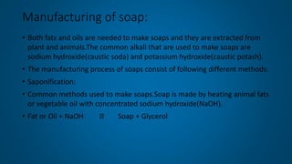 Manufacturing of soap:
• Both fats and oils are needed to make soaps and they are extracted from
plant and animals.The common alkali that are used to make soaps are
sodium hydroxide(caustic soda) and potassium hydroxide(caustic potash).
• The manufacturing process of soaps consist of following different methods:
• Saponification:
• Common methods used to make soaps.Soap is made by heating animal fats
or vegetable oil with concentrated sodium hydroxide(NaOH).
• Fat or Oil + NaOH Soap + Glycerol
 