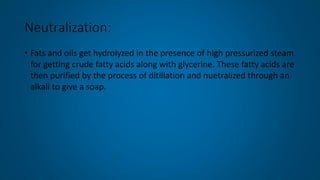 Neutralization:
• Fats and oils get hydrolyzed in the presence of high pressurized steam
for getting crude fatty acids along with glycerine. These fatty acids are
then purified by the process of ditillation and nuetralized through an
alkali to give a soap.
 
